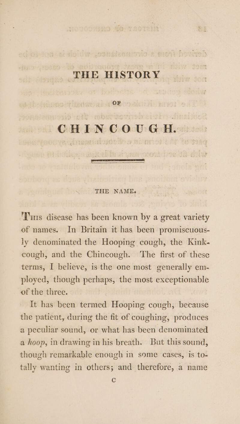 ‘THE HISTORY _ OF CHINCOUGH. THE NAME. Tus disease has been known by a great variety of names. In Britain it has been promiscuous- ly denominated the Hooping cough, the Kink- cough, and the Chincough. ‘The first of these terms, I believe, is the one most generally em- ployed, though perhaps, the most exceptionable of the three. It has been termed Hooping cough, because the patient, during the fit of coughing, produces a peculiar sound, or what has been denominated a hoop, in drawing in his breath. But this sound, though remarkable enough in some cases, is to- tally wanting in others; and therefore, a name C