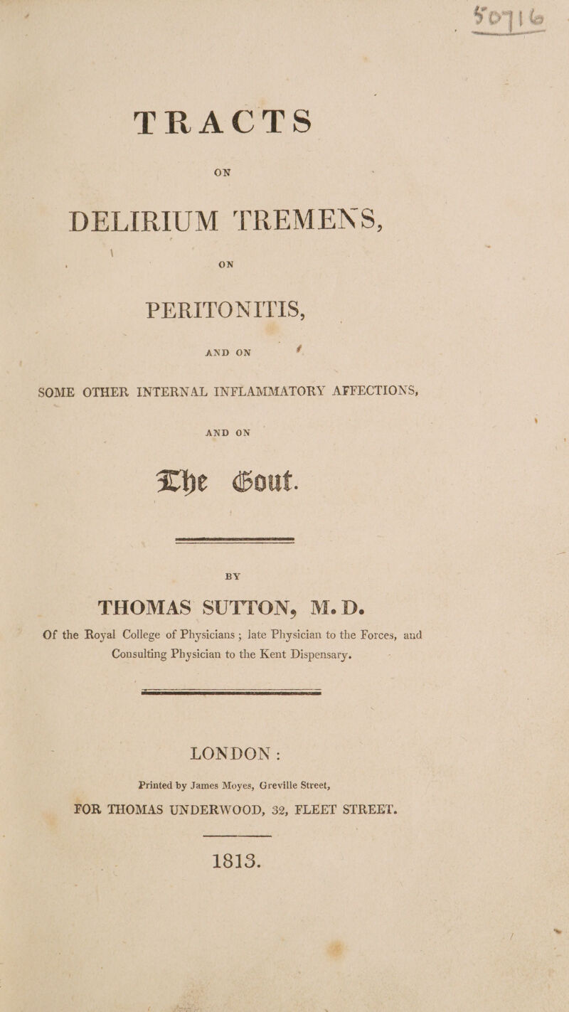 ON DELIRIUM TREMENS, \ ON PERITONITIS, AND ON ee SOME OTHER INTERNAL INFLAMMATORY AFFECTIONS, AND ON Lhe cout. BY THOMAS SUTTON, M.D. Of the Royal College of Physicians ; late Physician to the Forces, and Consulting Physician to the Kent Dispensary. LONDON : Printed by James Moyes, Greville Street, FOR THOMAS UNDERWOOD, 32, FLEET STREET. 1813.