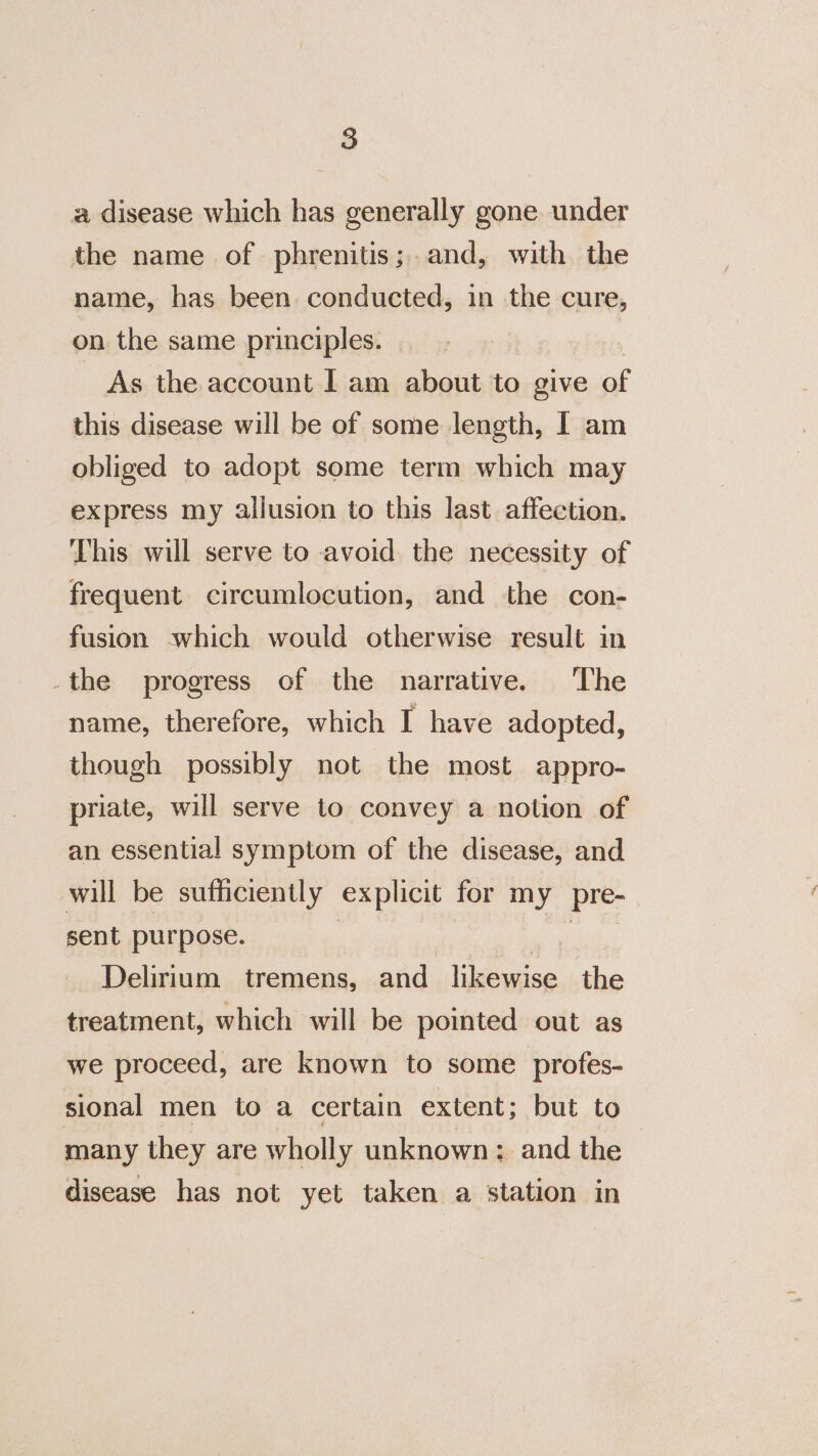 a disease which has generally gone under the name of phrenitis;..and, with the name, has been conducted, in the cure, on the same principles. As the account I am about to give of this disease will be of some length, I am obliged to adopt some term which may express my allusion to this last affection. This will serve to avoid the necessity of frequent circumlocution, and the con- fusion which would otherwise result in _the progress of the narrative. The name, therefore, which I have adopted, though possibly not the most appro- priate, will serve to convey a notion of an essential symptom of the disease, and will be sufficiently explicit for my pre- sent purpose. Delirium tremens, and likewise the treatment, which will be pointed out as we proceed, are known to some profes- sional men to a certain extent; but to many they are wholly unknown: and the disease has not yet taken a station in