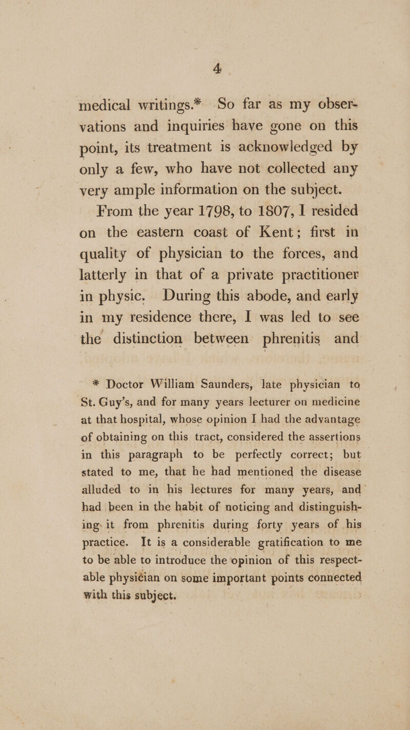 Ay medical writings.* So far as my obser vations and inquiries have gone on this point, its treatment is acknowledged by only a few, who have not collected any very ample information on the subject. From the year 1798, to 1807, I resided on the eastern coast of Kent; first in quality of physician to the forces, and latterly in that of a private practitioner in physic. During this abode, and early in my residence there, I was led to see the distinction between phrenitis and * Doctor William Saunders, late physician to St. Guy’s, and for many years lecturer on medicine at that hospital, whose opinion I had the advantage of obtaining on this tract, considered the assertions in this paragraph to be perfectly correct; but stated to me, that he had mentioned the disease alluded to in his lectures for many years, and’ had been in the habit of noticing and distinguish- ing: it from phrenitis during forty years of his practice. It is a considerable gratification to me to be able to introduce the opinion of this respect- able physiéian on some important points connected with this subject. . Sw