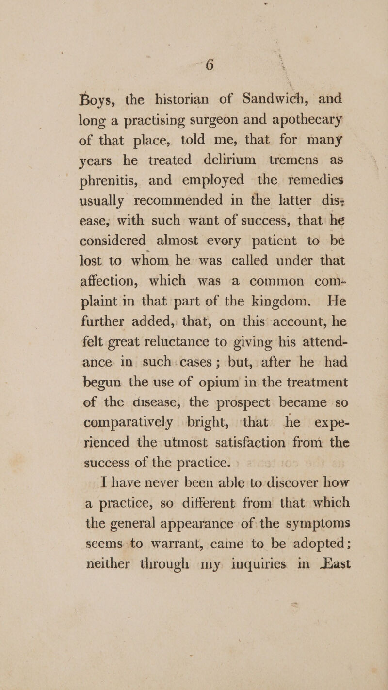 Boys, the historian of Sandwich, and long a practising surgeon and apothecary of that place, told me, that for many years he treated delirium tremens as phrenitis, and employed the remedies usually recommended in the latter dis: ease; with such want of success, that he considered almost every patient to be lost to whom he was called under that affection, which was a common com- plaint in that part of the kingdom. He further added, that, on this account, he felt great reluctance to giving his attend- ance in such: cases; but, after he had begun the use of opium in the treatment of the disease, the prospect became so comparatively bright, that he expe- rienced the utmost satisfaction from the success of the practice. I have never been able to discover how a practice, so different from that. which the general appearance of the symptoms seems to warrant, came to be adopted; neither through my inquiries in Hast