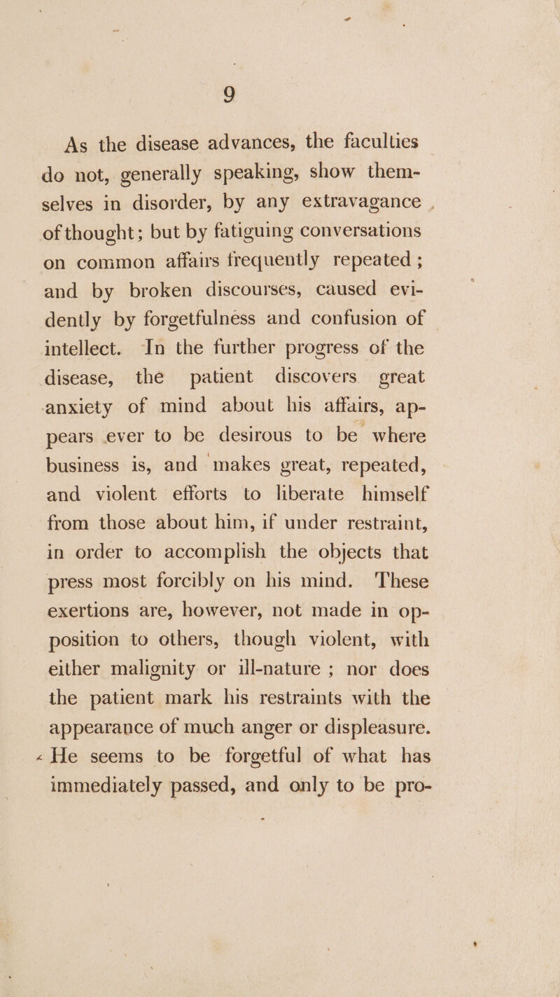 w As the disease advances, the faculties do not, generally speaking, show them- selves in disorder, by any extravagance | on common affairs frequently repeated ; and by broken discourses, caused evi- dently by forgetfulness and confusion of © intellect. In the further progress of the pears ever to be desirous to be where business is, and makes great, repeated, and violent efforts to liberate himself from those about him, if under restraint, in order to accomplish the objects that press most forcibly on his mind. These exertions are, however, not made in op- position to others, though violent, with either malignity or ill-nature ; nor does the patient mark his restraints with the appearance of much anger or displeasure. He seems to be forgetful of what has immediately passed, and only to be pro-