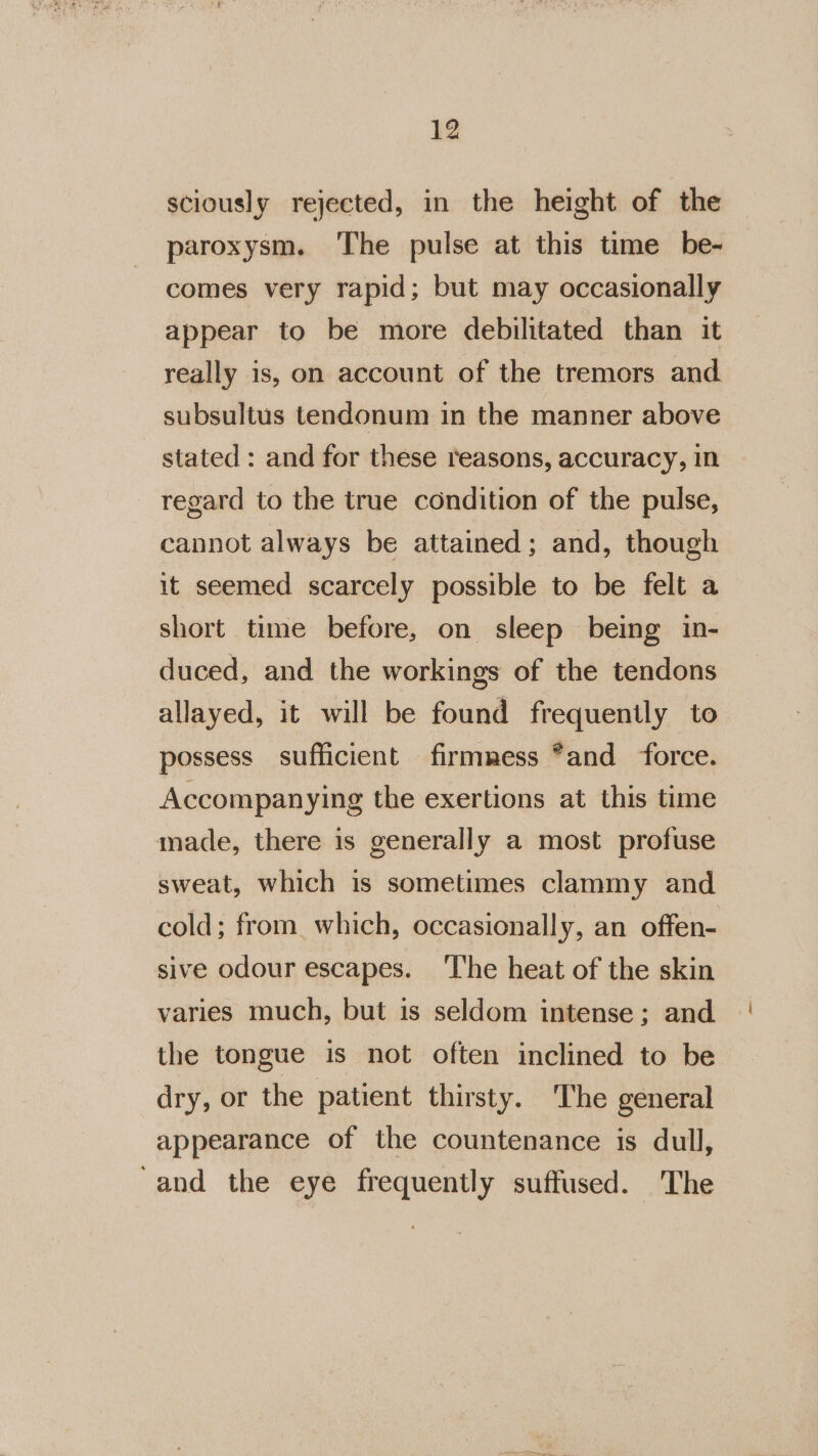 sciously rejected, in the height of the paroxysm. The pulse at this time be- comes very rapid; but may occasionally appear to be more debilitated than it really is, on account of the tremors and subsultus tendonum in the manner above stated : and for these reasons, accuracy, in regard to the true condition of the pulse, cannot always be attained; and, though it seemed scarcely possible to be felt a short time before, on sleep being in- duced, and the workings of the tendons allayed, it will be found frequently to possess sufficient firmness *and ‘force. Accompanying the exertions at this time made, there is generally a most profuse sweat, which is sometimes clammy and cold; from. which, occasionally, an offen- sive odour escapes. ‘The heat of the skin varies much, but is seldom intense; and the tongue is not often inclined to be dry, or the patient thirsty. The general appearance of the countenance is dull, ‘and the eye frequently suffused. The