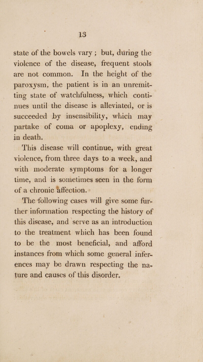 state of the bowels vary ; but, during the violence of the disease, frequent stools are not common. In the height of the paroxysm, the patient is in an unremit- ting state of watchfulness, which conti- nues until the disease is alleviated, or is succeeded by insensibility, which may partake of coma or apoplexy, ending in death. This disease will continue, with great violence, from three days to a week, and with moderate symptoms for a longer time, and is sometimes seen in the form of a chronic affection. : | The following cases will give some fur- ther information respecting the history of this disease, and serve as an introduction to the treatment which has been found to be the most beneficial, and afford instances from which some general infer- ences may be drawn respecting the na- ture and causes of this disorder.