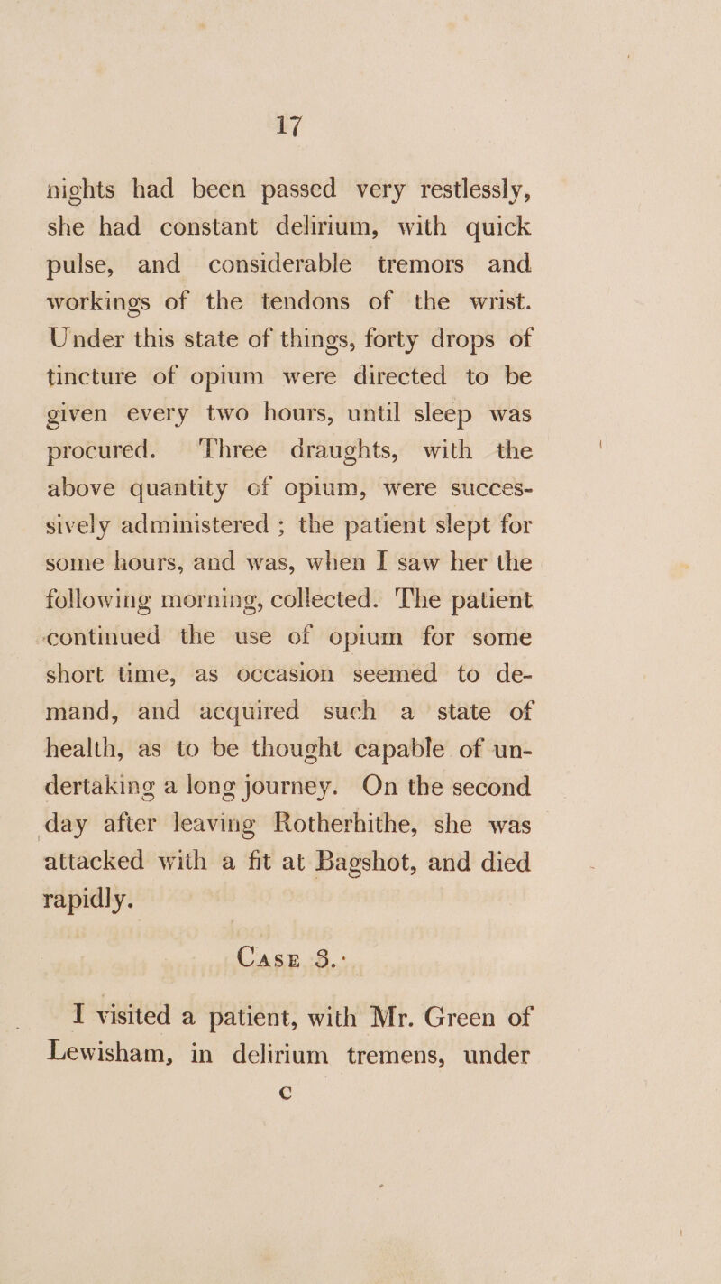 mi nights had been passed very restlessly, she had constant delirium, with quick pulse, and considerable tremors and workings of the tendons of the wrist. Under this state of things, forty drops of tincture of oprum were directed to be given every two hours, until sleep was procured. ‘Three draughts, with the above quantity of opium, were succes- sively administered ; the patient slept for some hours, and was, when I saw her the following morning, collected. The patient continued the use of opium for some short time, as occasion seemed to de- mand, and acquired such a state of health, as to be thought capable of un- dertaking a long journey. On the second day after leaving Rotherhithe, she was attacked with a fit at Bagshot, and died rapidly. Case 3... I visited a patient, with Mr. Green of Lewisham, in delirium tremens, under Cc