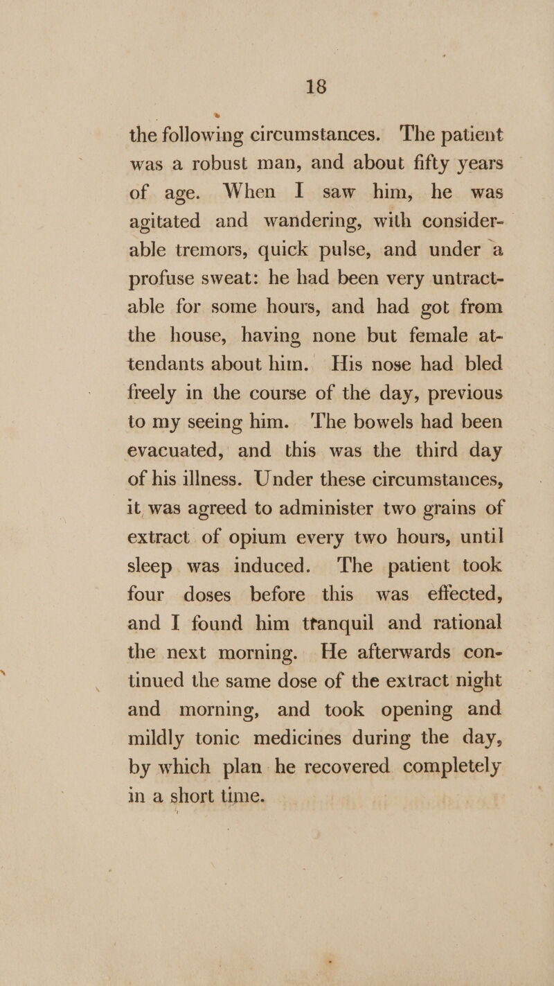 the following circumstances. The patient was a robust man, and about fifty years of age. When I saw him, he was agitated and wandering, with consider- able tremors, quick pulse, and under a profuse sweat: he had been very untract- able for some hours, and had got from the house, having none but female at- tendants about him. His nose had bled freely in the course of the day, previous to my seeing him. ‘The bowels had been evacuated, and this was the third day of his illness. Under these circumstances, it was agreed to administer two grains of extract. of opium every two hours, until sleep was induced. The patient took four doses before this was eflected, and I found him ttanquil and rational the next morning. He afterwards con- tinued the same dose of the extract night and morning, and took opening and mildly tonic medicines during the day, by which plan he recovered completely in a short time.