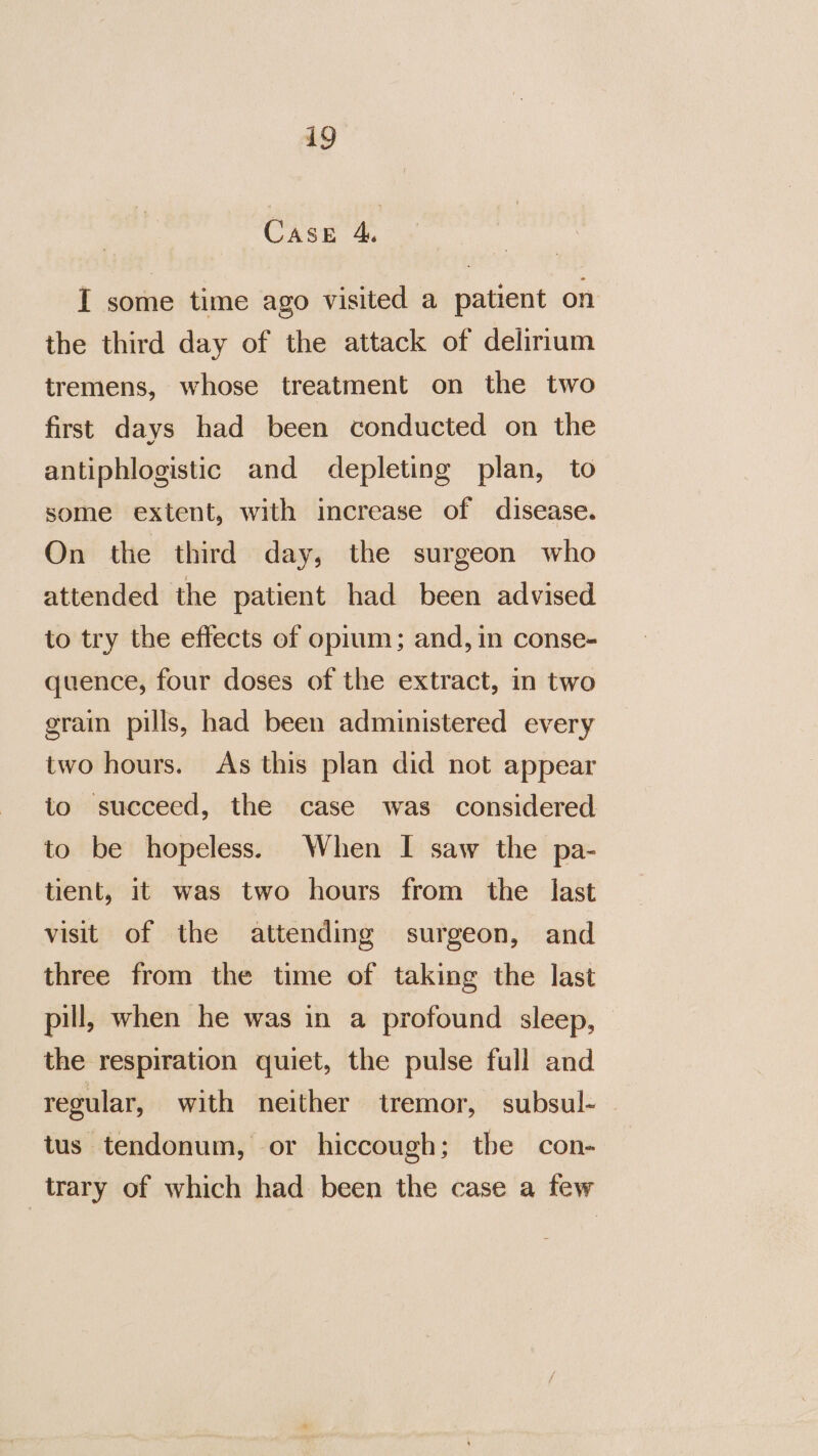 Case 4. I some time ago visited a patient on the third day of the attack of delirium tremens, whose treatment on the two first days had been conducted on the antiphlogistic and depleting plan, to some extent, with increase of disease. On the third day, the surgeon who attended the patient had been advised to try the effects of opium; and, in conse- quence, four doses of the extract, in two grain pills, had been administered every two hours. As this plan did not appear to succeed, the case was considered to be hopeless. When I saw the pa- tient, it was two hours from the last visit of the attending surgeon, and three from the time of taking the last pill, when he was in a profound sleep, the respiration quiet, the pulse full and regular, with neither tremor, subsul- - tus tendonum, or hiccough; the con- trary of which had been the case a few