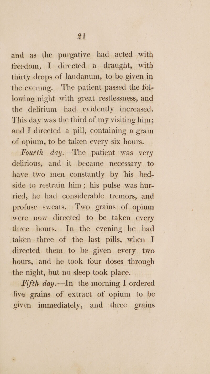 and as the purgative had acted with freedom, I directed a draught, with thirty drops of laudanum, to be given in the evening. ‘The patient passed the fol- lowing night with ereat restlessness, and the delirium had evidently increased. This day was the third of my visiting him; and J directed a pill, containing a grain of opium, to be taken every six hours. Fourth day.—TYhe patient was very delirious, and it became necessary to have two men constantly by his bed- side to restrain him; his pulse was hur- ried, he had considerable tremors, and profuse sweats. ‘Two grains of opium were now directed to be taken every three hours. In the evening he_ had taken three of the last pills, when I directed them to be given every two hours, and he took four doses through the night, but no sleep took place. Fifth day—In the morning I ordered five grains of extract of opium to be given immediately, and three grains