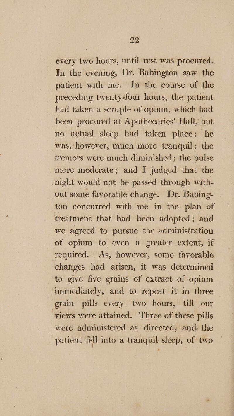 every two hours, until rest was procured. In the evening, Dr. Babington saw the patient with me. In the course of the preceding twenty-four hours, the patient had taken a scruple of opium, which had been procured at Apothecaries’ Hall, but no actual sleep had taken place: he was, however, much more tranquil; the tremors were much diminished; the pulse more moderate; and I judged that the night would not be passed through with- out some favorable change. Dr. Babing- ton concurred with me in the plan of treatment that had been adopted; and we agreed to pursue the administration of opium to even a greater extent, if required. As, however, some favorable changes had arisen, it was determined to give five grains of extract of opium immediately, and to repeat it in three — grain pills every two hours, till our views were attained. ‘Three of these pills were administered as directed,. and. the patient fell into a tranquil sleep, of two