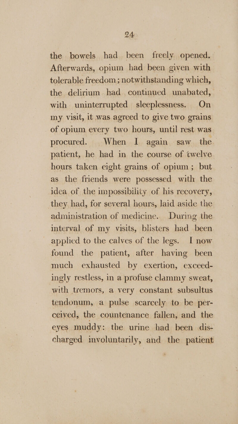 the bowels had been freely opened. Afterwards, opium had been given with tolerable freedom ; notwithstanding which, the delirium had continued unabated, with uninterrupted sleeplessness. On my visit, it was agreed to give two grains of opium every two hours, until rest was procured. When I again saw the patient, he had in the course of twelve hours taken eight grains of opium ; but as the friends were possessed with the idea of the impossibility of his recovery, they had, for several hours, laid aside the administration of medicine. During the interval of my visits, blisters had been applied to the calves of the legs. I now found the patient, after having been much exhausted by exertion, exceed- ingly restless, in a profuse clammy sweat, with tremors, a very constant subsultus tendonum, a pulse scarcely to be per- ceived, the countenance fallen, and the eyes muddy: the urime had been dis- charged mvoluntarily, and the patient