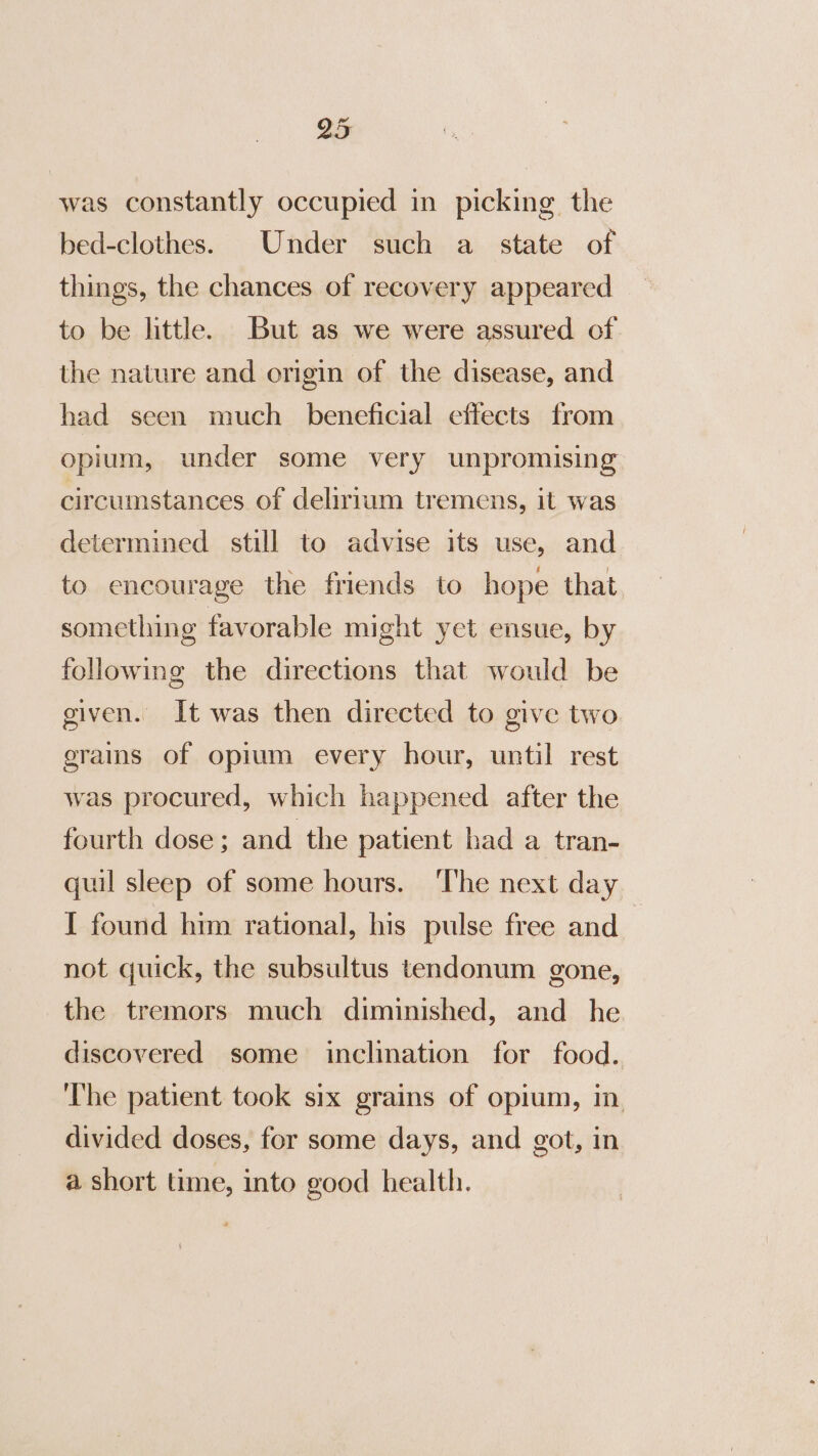 was constantly occupied in picking. the bed-clothes. Under such a state of things, the chances of recovery appeared to be little. But as we were assured of. the nature and origin of the disease, and had seen much _ beneficial effects from opium, under some very unpromising circumstances of delirlum tremens, it was determined still to advise its use, and to encourage the friends to hope that something favorable might yet ensue, by following the directions that would be given. It was then directed to give two grains of opium every hour, until rest was procured, which happened after the fourth dose; and the patient had a tran- quil sleep of some hours. ‘The next day I found him rational, his pulse free and not quick, the subsultus tendonum gone, the tremors much diminished, and he discovered some inclination for food. The patient took six grains of opium, in divided doses, for some days, and got, in a short time, into good health.