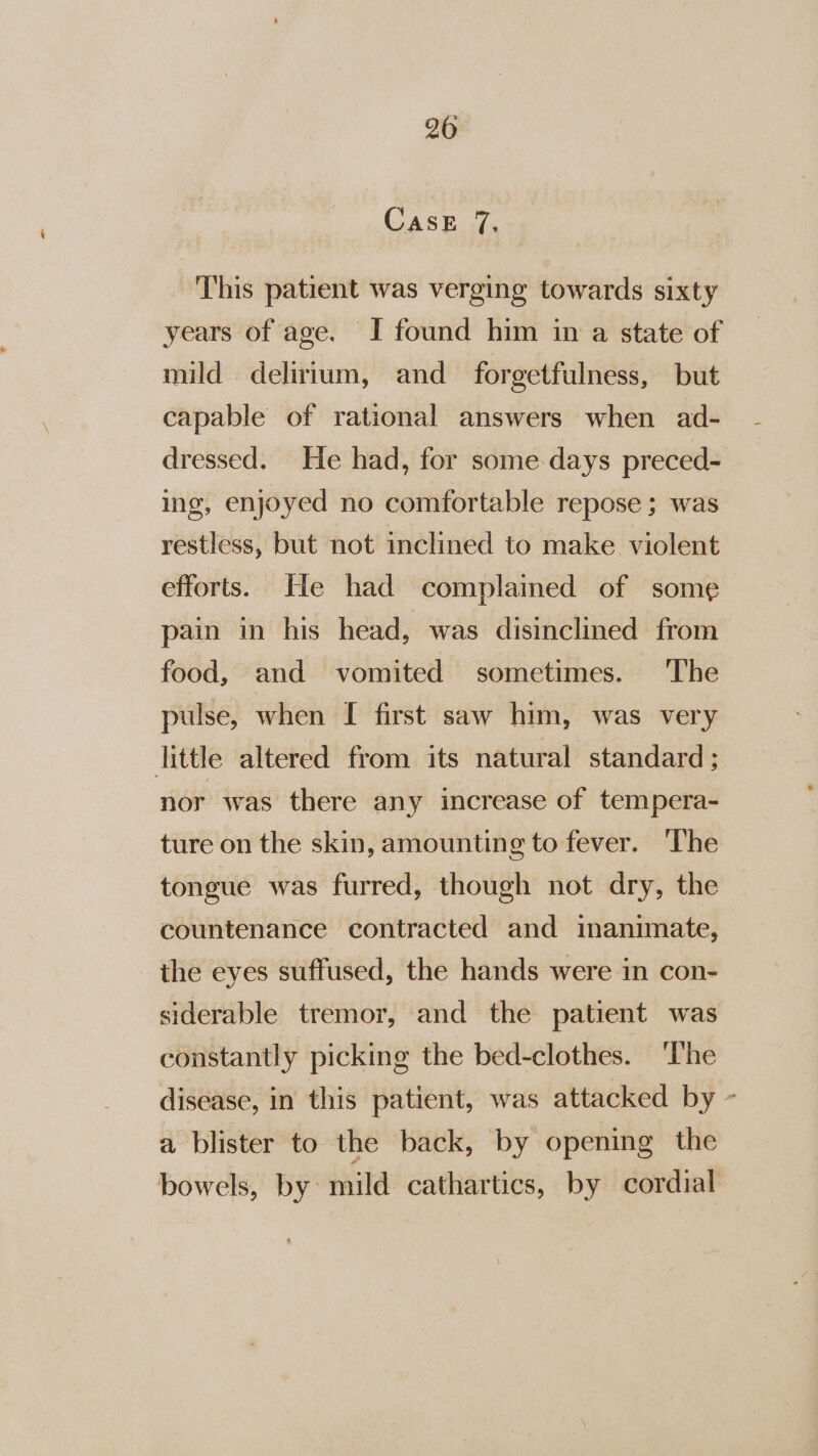 CASE 7; This patient was verging towards sixty years of age. I found him in a state of mild delirium, and forgetfulness, but capable of rational answers when ad- dressed. He had, for some days preced- ing, enjoyed no comfortable repose ; was restless, but not inclined to make violent efforts. He had complamed of some pain in his head, was disinclined from food, and vomited sometimes. The pulse, when [ first saw him, was very little altered from its natural standard ; nor was there any increase of tempera- ture on the skin, amounting to fever. ‘The tongue was furred, though not dry, the countenance contracted and inanimate, the eyes suffused, the hands were in con- siderable tremor, and the patient was constantly picking the bed-clothes. ‘The disease, in this patient, was attacked by - a blister to the back, by opening the bowels, by: mild cathartics, by cordial