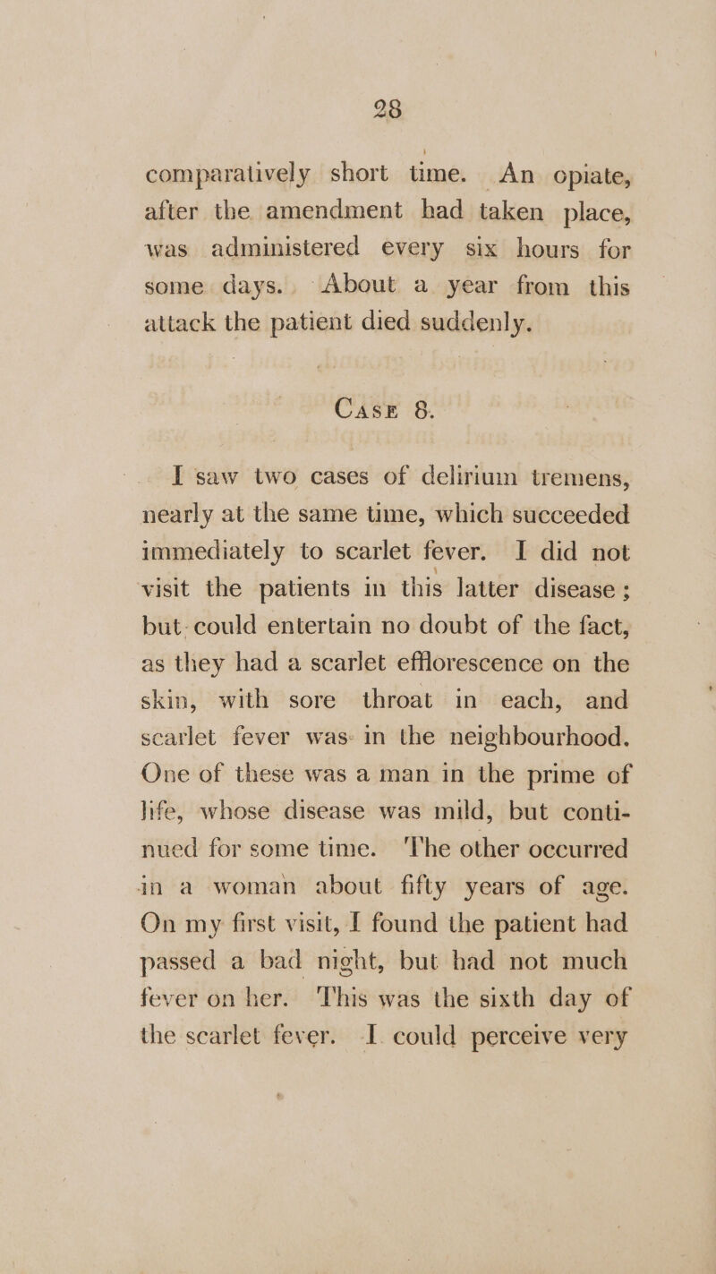 comparatively short time. An opiate, after the amendment had taken place, was administered every six hours for some days. About a year from this attack the patient died suddenly. Case 8. I saw two cases of deliriuin tremens, nearly at the same tume, which succeeded immediately to scarlet fever. I did not visit the patients in this latter disease ; but- could entertain no doubt of the fact, as they had a scarlet efflorescence on the skin, with sore throat in each, and scarlet fever was: in the neighbourhood. One of these was a man in the prime of life, whose disease was mild, but conti- nued for some time. The other occurred in a woman about fifty years of age. On my first visit, [ found the patient had passed a bad night, but had not much fever on her. ‘This was the sixth day of the scarlet fever. I. could perceive very