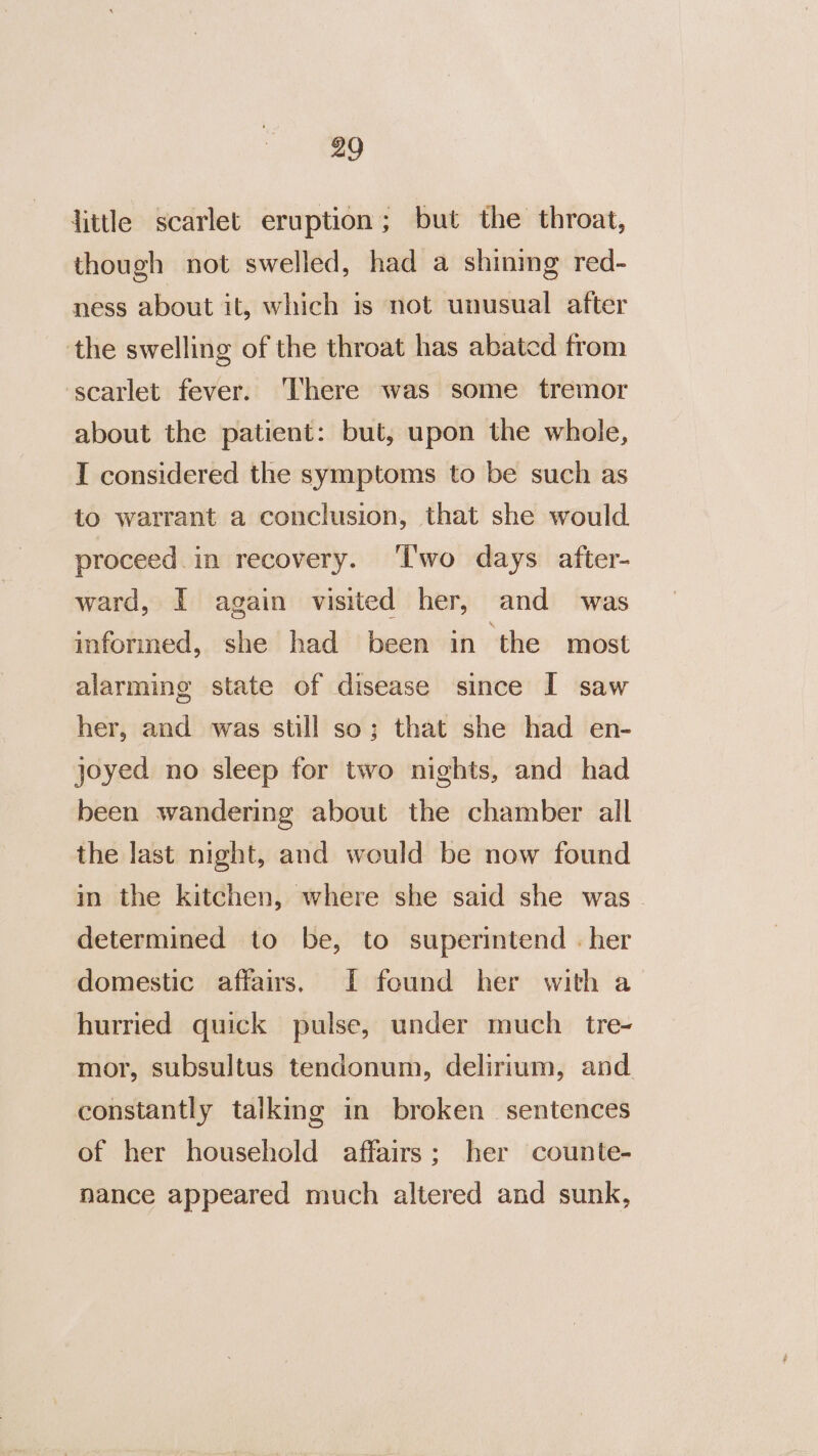 little scarlet eruption; but the throat, though not swelled, had a shining red- ness about it, which is not unusual after the swelling of the throat has abated from ‘scarlet fever. There was some tremor about the patient: but, upon the whole, I considered the symptoms to be such as to warrant a conclusion, that she would proceed. in recovery. ‘I'wo days after- ward, I again visited her, and was informed, she had been in the most alarming state of disease since I saw her, and was still so; that she had en- joyed no sleep for two nights, and had been wandering about the chamber all the last night, and would be now found in the kitchen, where she said she was. determined to be, to superintend - her domestic affairs, lf found her with a&gt; hurried quick pulse, under much tre- mor, subsultus tendonum, delirium, and constantly talking in broken sentences of her household affairs; her counte- nance appeared much altered and sunk,