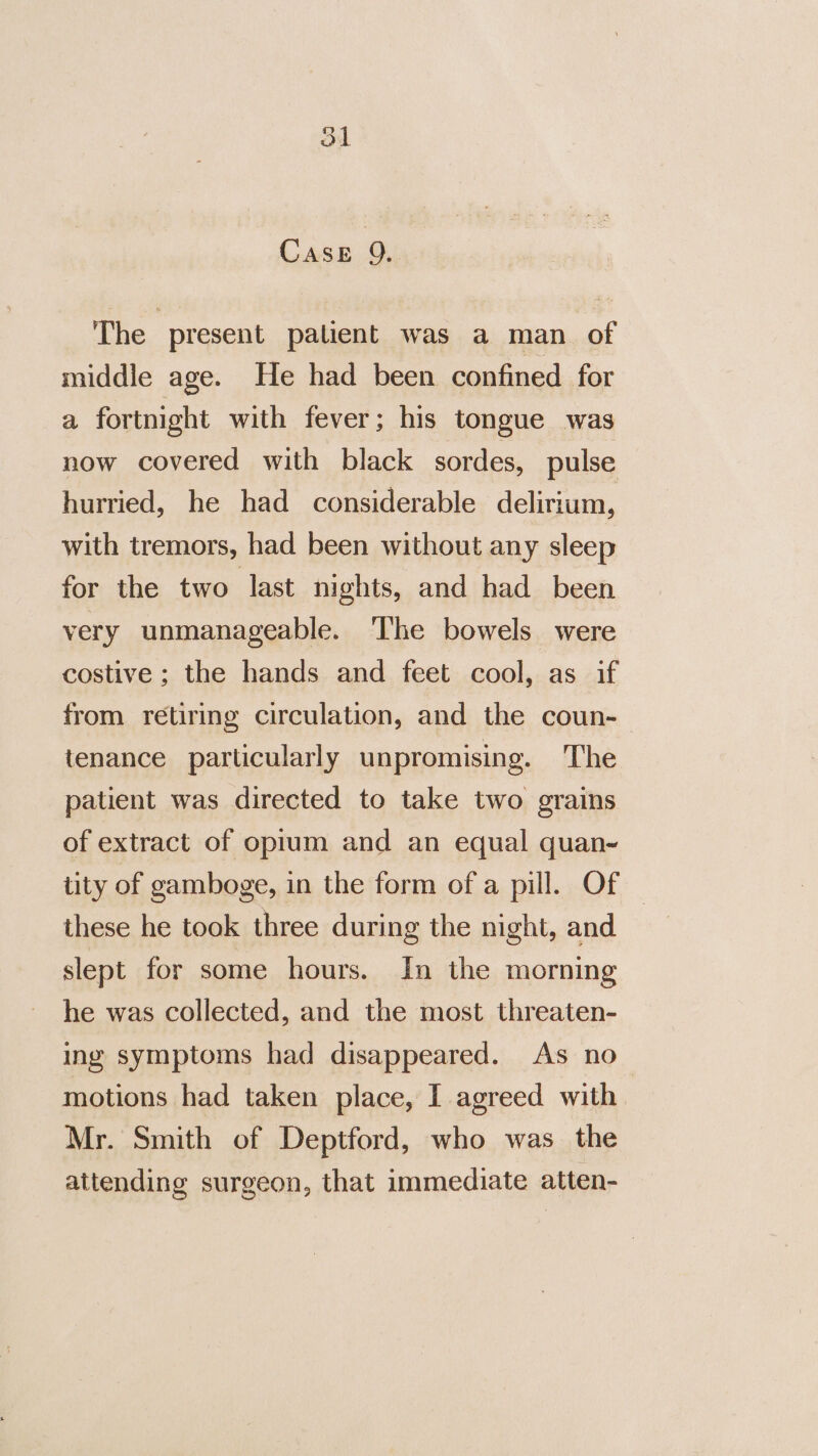 CASE 9. The present patient was a man of middle age. He had been confined for a fortnight with fever; his tongue was now covered with black sordes, pulse hurried, he had considerable delirium, with tremors, had been without any sleep for the two last nights, and had been very unmanageable. The bowels were costive ; the hands and feet cool, as if from retiring circulation, and the coun- tenance particularly unpromising. The patient was directed to take two grains of extract of opium and an equal quan- tity of gamboge, in the form of a pill. Of — these he took three during the night, and slept for some hours. In the morning he was collected, and the most threaten- ing symptoms had disappeared. As no motions had taken place, I agreed with | Mr. Smith of Deptford, who was the attending surgeon, that immediate atten-