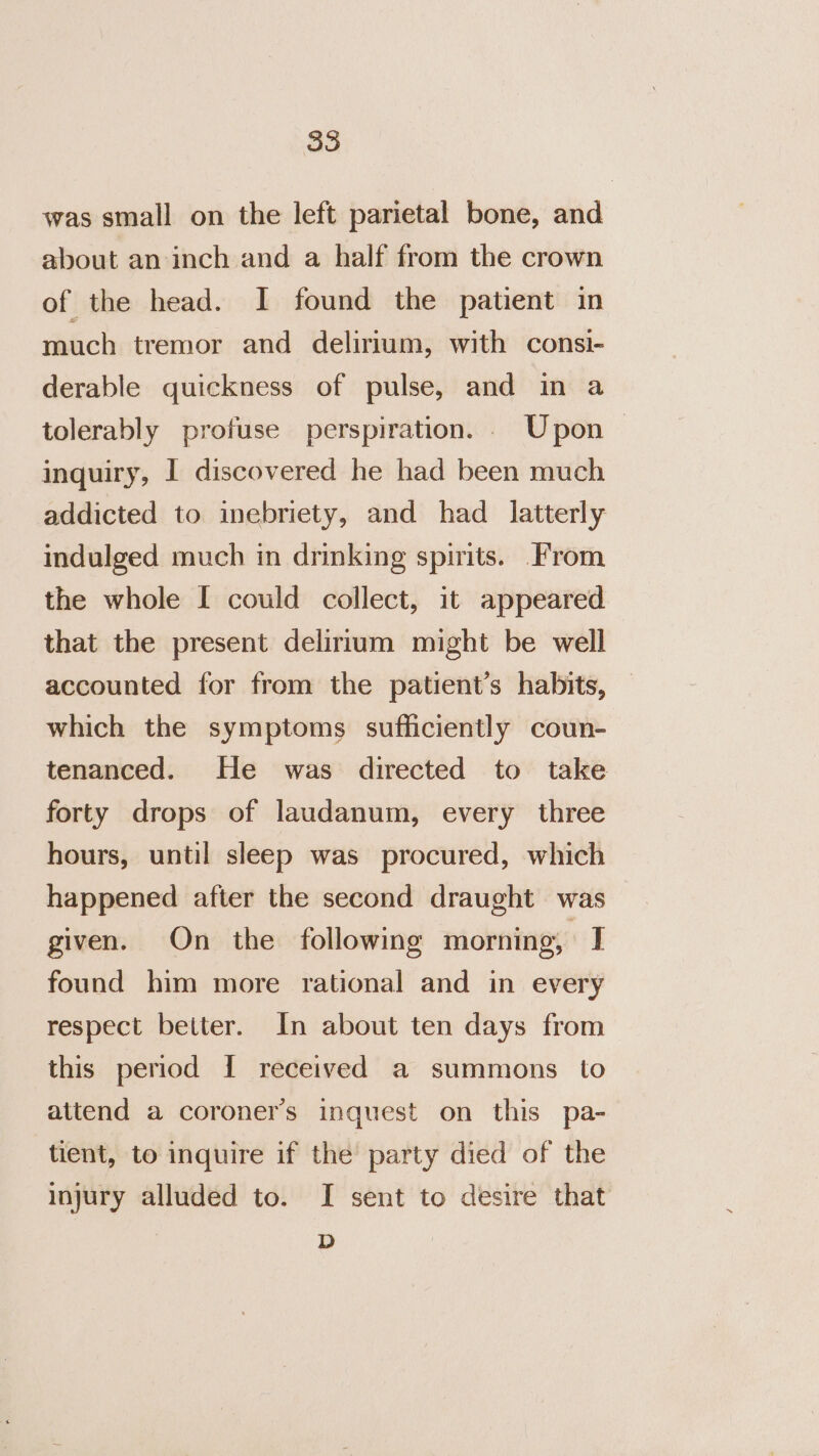 was small on the left parietal bone, and about an inch and a half from the crown of the head. I found the patient in much tremor and delirium, with consi- derable quickness of pulse, and in a tolerably profuse perspiration. . Upon &gt; inquiry, I discovered he had been much addicted to inebriety, and had latterly indulged much in drinking spirits. From the whole I could collect, it appeared that the present delirium might be well accounted for from the patient’s habits, which the symptoms sufficiently coun- tenanced. He was directed to take forty drops of laudanum, every three hours, until sleep was procured, which happened after the second draught was given. On the following morning, I found him more rational and in every respect better. In about ten days from this period I received a summons to attend a coroner's inquest on this pa- tient, to inquire if the’ party died of the injury alluded to. I sent to desire that D