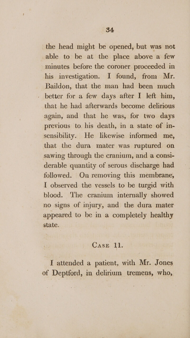 84 the head might be opened, but was not able to be at the place above a few minutes before the coroner proceeded. in his investigation. I found, from Mr. Baildon, that the man had been much . better for a few days after I left him, that he had afterwards become delirious again, and that he was, for two days previous to. his death, in a state of in- sensibility. He lkewise informed me, that the dura mater was ruptured on sawing through the cranium, and a consi- derable quantity of serous discharge had followed. On removing this membrane, I observed the vessels to be turgid with blood. ‘The cranium internally showed no signs of injury, and the dura mater appeared to be in a completely healthy state. Case 11. I attended a patient, with Mr. Jones of Deptford, in delirium tremens, who,