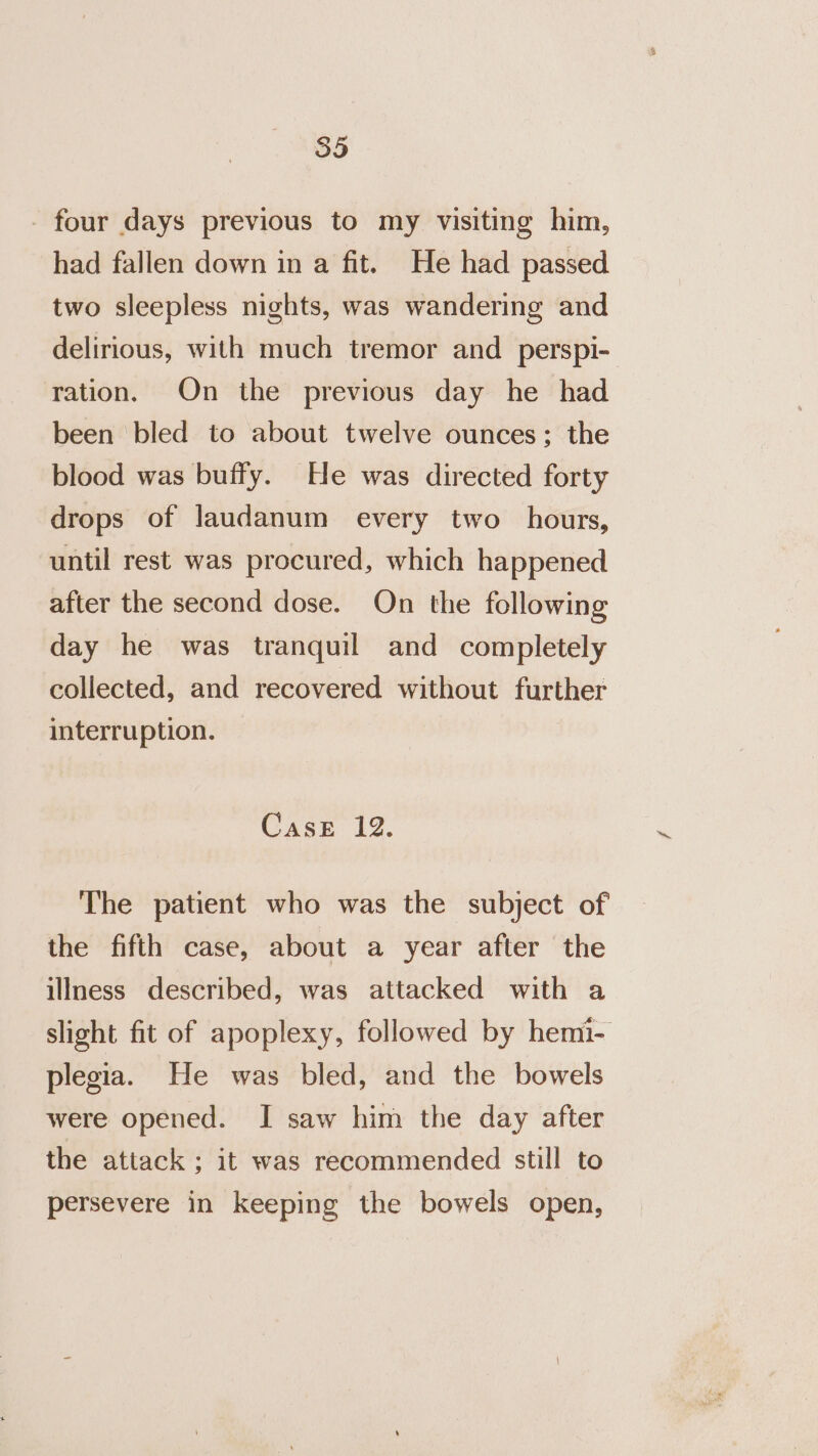 - four days previous to my visiting him, had fallen down in a fit. He had passed two sleepless nights, was wandering and delirious, with much tremor and _ perspi- ration. On the previous day he had been bled to about twelve ounces; the blood was buffy. He was directed forty drops of laudanum every two hours, until rest was procured, which happened after the second dose. On the following day he was tranquil and completely collected, and recovered without further interruption. Case 12. The patient who was the subject of the fifth case, about a year after the illness described, was attacked with a slight fit of apoplexy, followed by hemi- plegia. He was bled, and the bowels were opened. I saw him the day after the attack ; it was recommended still to persevere in keeping the bowels open,