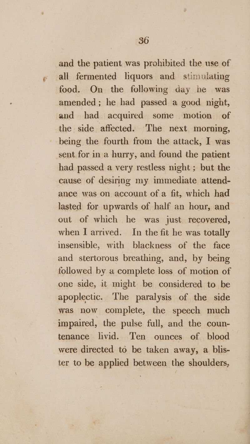 and the patient was prohibited the use of all fermented liquors and stimulating food. On the following day be was amended ; he had passed a good night, and had. acquired some motion of the side affected. ‘The next morning, being the fourth from the attack, I was sent for in a hurry, and found the patient had passed a very restless night ; but the cause of desiring my immediate attend- ance was on account of a fit, which had lasted for upwards of half an hour, and out of which he was just. recovered, when I arrived. In the fit he was totally insensible, with blackness of the face and stertorous breathing, and, by being followed by a complete loss of motion of one side, it might be considered to be apoplectic. ‘The paralysis of the side was now complete, the speech much impaired, the pulse full, and the coun- tenance livid. Ten ounces of blood were directed to be taken away, a blis- ter to be applied between the shoulders,