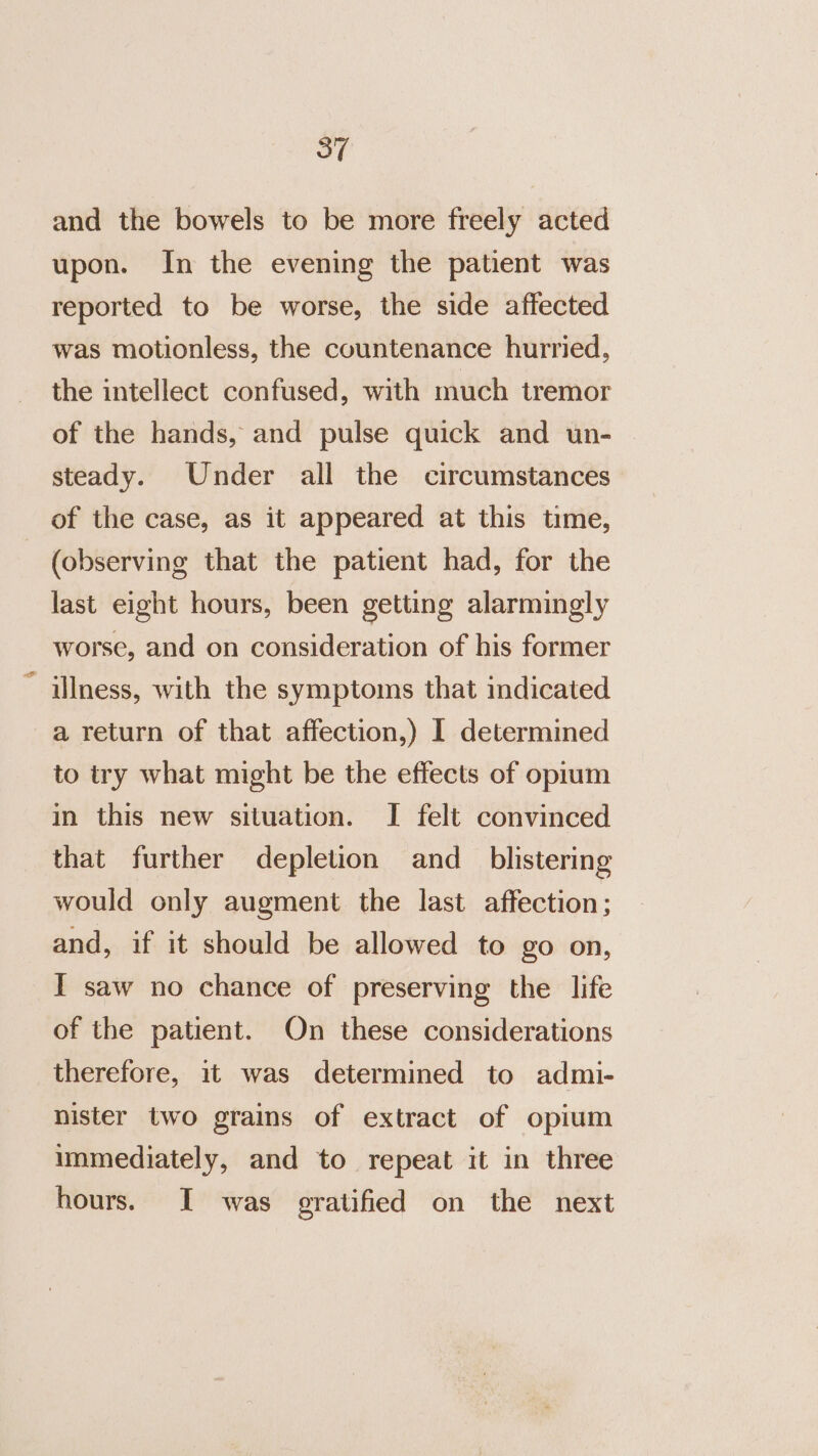 and the bowels to be more freely acted upon. In the evening the patient was reported to be worse, the side affected was motionless, the countenance hurried, the intellect confused, with much tremor of the hands, and pulse quick and un- steady. Under all the circumstances of the case, as it appeared at this time, (observing that the patient had, for the last eight hours, been getting alarmingly worse, and on consideration of his former ~ illness, with the symptoms that indicated a return of that affection,) I determined to try what might be the effects of opium in this new situation. I felt convinced that further depletion and_ blistering would only augment the last affection; and, if it should be allowed to go on, I saw no chance of preserving the life of the patient. On these considerations therefore, it was determined to admi- nister two grains of extract of opium unmediately, and to repeat it in three hours. I was gratified on the next