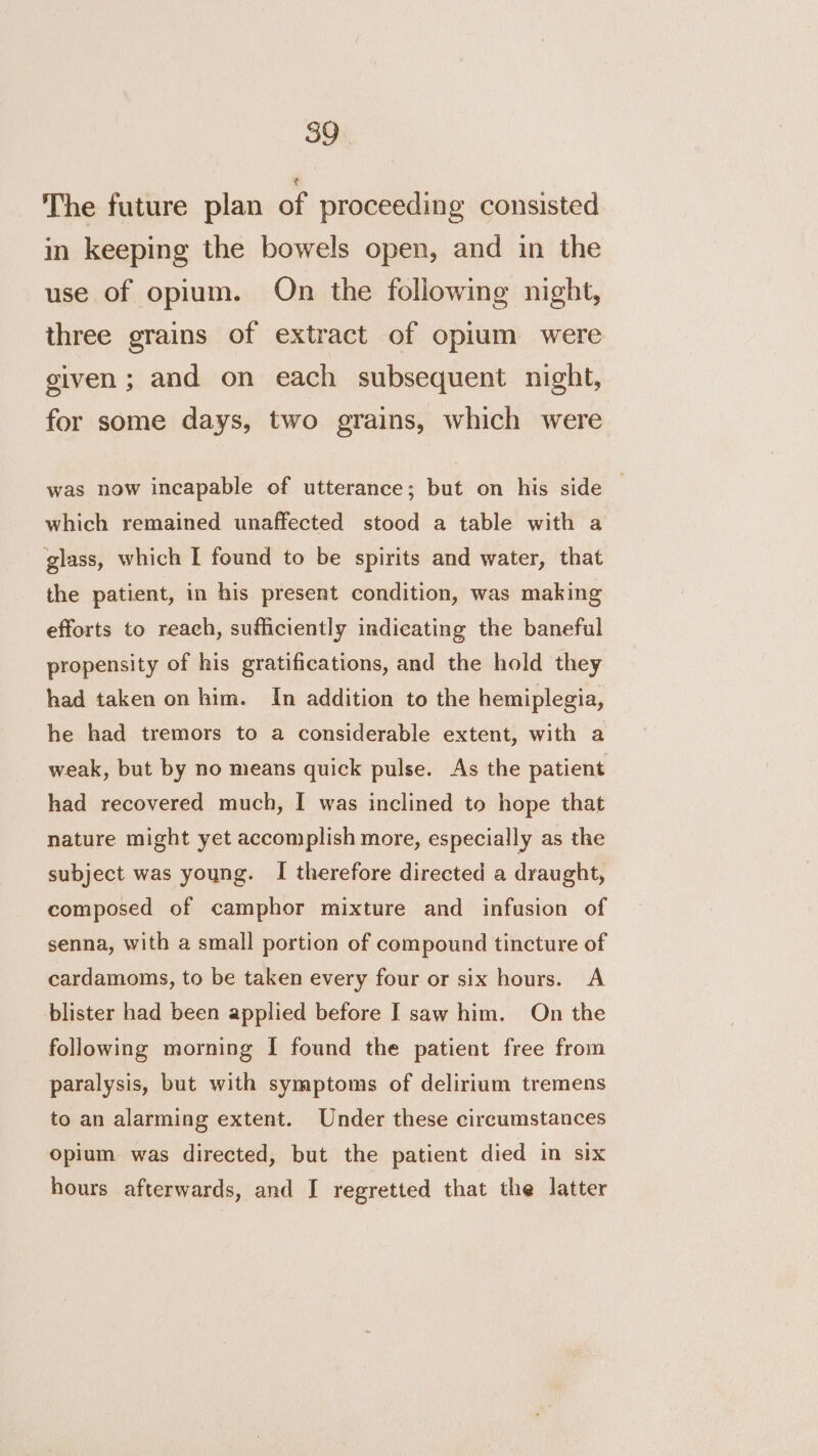 The future plan of proceeding consisted in keeping the bowels open, and in the use of opium. On the following night, three grains of extract of opium were given; and on each subsequent night, for some days, two grains, which were was now incapable of utterance; but on his side — which remained unaffected stood a table with a glass, which I found to be spirits and water, that the patient, in his present condition, was making efforts to reach, sufficiently indicating the baneful propensity of his gratifications, and the hold they had taken on him. In addition to the hemiplegia, he had tremors to a considerable extent, with a weak, but by no means quick pulse. As the patient had recovered much, I was inclined to hope that nature might yet accomplish more, especially as the subject was young. I therefore directed a draught, composed of camphor mixture and infusion of senna, with a small portion of compound tincture of cardamoms, to be taken every four or six hours. A blister had been applied before I saw him. On the following morning I found the patient free from paralysis, but with symptoms of delirium tremens to an alarming extent. Under these circumstances Opium was directed, but the patient died in six hours afterwards, and I regretted that the latter