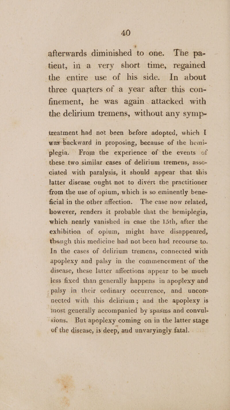 afterwards diminished to one. The pa- tient, in a very short time, regained the entire use of his side. In about three quarters of a year after this con- finement, he was again~.attacked with the delirium tremens, without any symp- treatment had not been before adopted, which [ was-backward in proposing, because of the hemi- plegia. From the experience of the events of these two similar cases of delirium tremens, asso- ciated with paralysis, it should appear that this latter disease ought not to divert the practitioner -from the use of opium, which is so eminently bene- ficial in the other affection. The case now related, however, renders it probable that the hemiplegia, which nearly vanished in case the 15th, after the exhibition of opium, might have disappeared, theugh this medicine had not been had recourse to. In the cases of delirium tremens, connected with apoplexy and palsy in the commencement of the disease, these latter affections appear to be much less fixed than generally happens in apoplexy and palsy in their ordinary occurrence, and. uncon+ nected with this delirium; and the apoplexy is most generally accompanied by spasms and convul- ‘sions. But apoplexy coming on in the latter stage of the disease, is deep, and unvaryingly fatal.