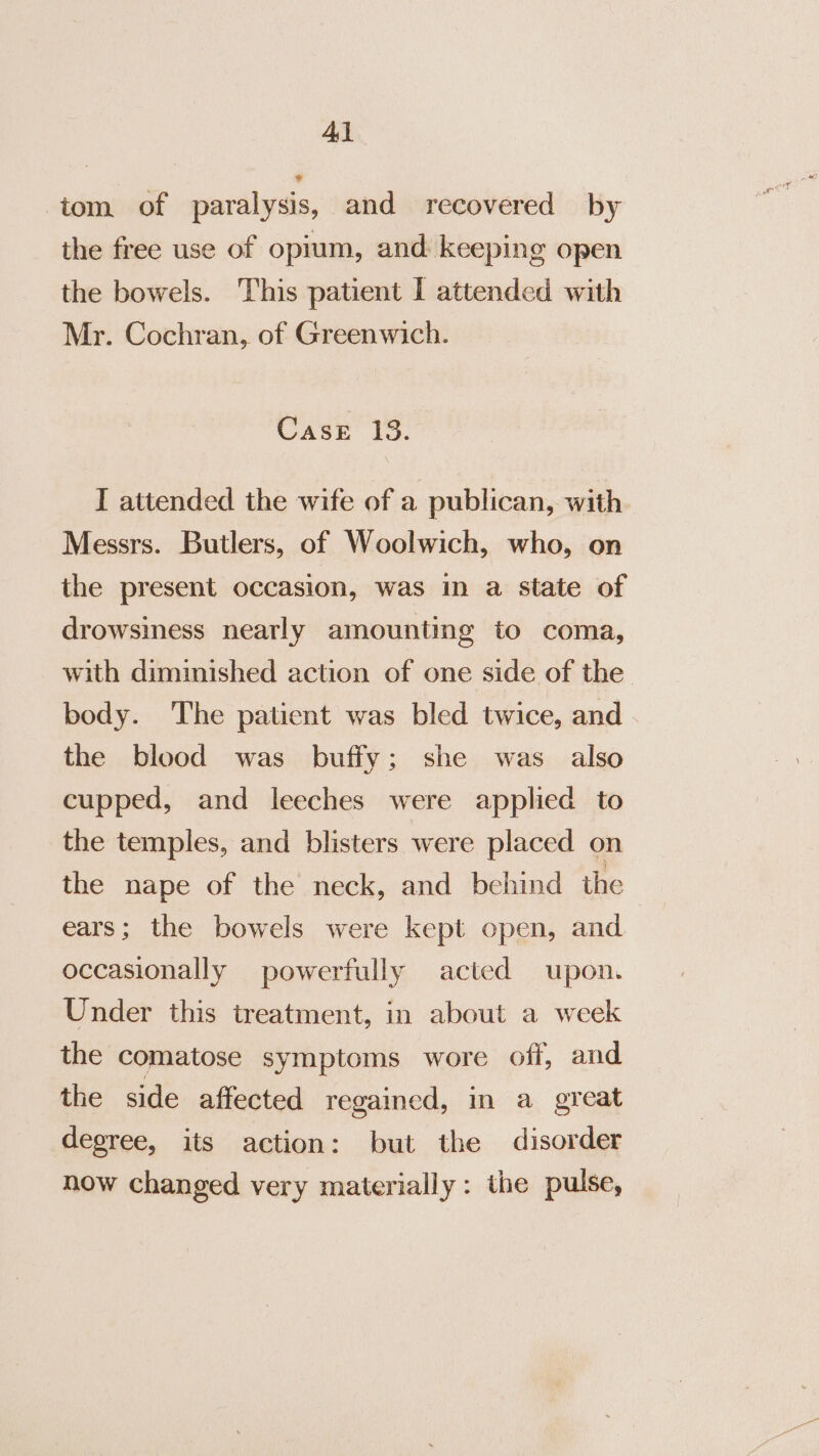 4} tom of paralysis, and recovered by the free use of opium, and keeping open the bowels. This patient I attended with Mr. Cochran, of Greenwich. Case 13. I attended the wife of a publican, with Messrs. Butlers, of Woolwich, who, on the present occasion, was in a state of drowsiness nearly amounting to coma, with diminished action of one side of the body. The patient was bled twice, and the blood was buffy; she was also cupped, and leeches were applied to the temples, and blisters were placed on the nape of the neck, and behind the | ears; the bowels were kept open, and occasionally powerfully acted upon. Under this treatment, in about a week the comatose symptoms wore off, and the side affected regained, in a great degree, its action: but the disorder now changed very materially: the pulse,