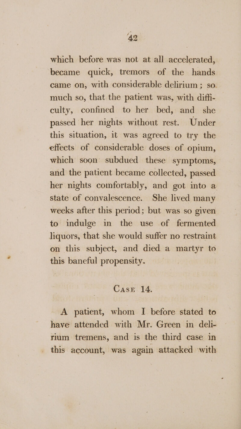 ‘49 which before was not at all accelerated, ‘became quick, tremors of the hands came on, with considerable delirium ; so. much so, that the patient was, with diffi- culty, confined to her bed, and she passed her nights without rest. Under this situation, it was agreed to try the effects of considerable doses of opium, which soon subdued these symptoms, and the patient became collected, passed her nights comfortably, and got ito a state of convalescence. She lived many weeks after this period; but was so given to indulge in the use of fermented liquors, that she would suffer no restraint on this subject, and died a martyr to this baneful propensity. Case 14. A patient, whom I before stated to have attended with Mr. Green in deli- rium tremens, and is the third case in this account, was again attacked with