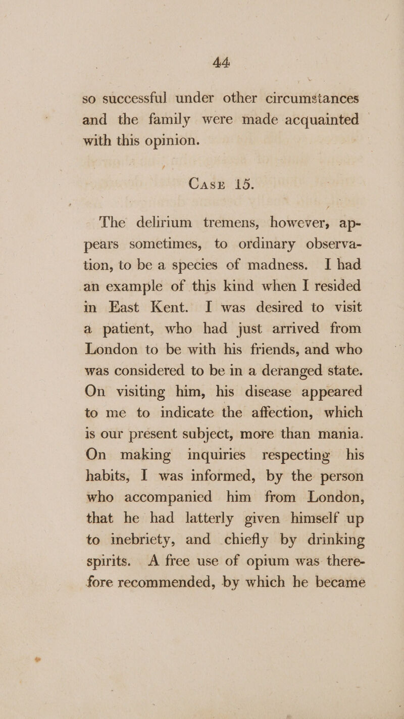 Ad so successful under other circumstances and the family were made acquainted with this opinion. Case 15. The delirtum tremens, however, ap- pears sometimes, to ordinary observa- tion, to be a species of madness. I had an example of this kind when [I resided in East Kent. I was desired to visit a patient, who had just arrived from London to be with his friends, and who was considered to be in a deranged state. On visiting him, his disease appeared to me to indicate the affection, which is our present subject, more than mania. On making inquiries respecting his habits, I was informed, by the person who accompanied him from London, that he had latterly given himself up to imebriecty, and chiefly by drinking spirits. A free use of oprum was there- fore recommended, by which he became