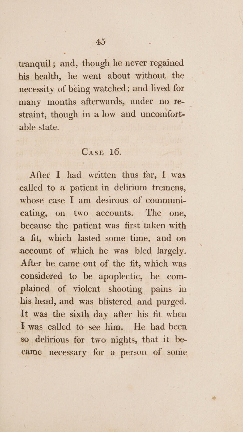 tranquil; and, though he never regained his health, he went about without the necessity of being watched; and lived for straint, though in a low and uncomfort- able state. Case 16. After I had written thus far, I was called to a patient in delirium tremens, whose case I am desirous of communi- cating, on two accounts. ‘The one, because the patient was first taken with a fit, which lasted some time, and on account of which he was bled largely. After he came out of the fit, which was considered to be apoplectic, he com- his head, and was blistered and purged. It was the sixth day after his fit when -I was called to see him. He had been so delirious for two nights, that it be- came necessary for a person of some og