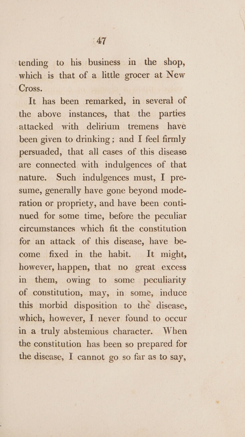 AT ‘tending to his business in the shop, which is that of a little grocer at New Cross. It has been remarked, in several of the above instances, that the parties attacked with delirium tremens have been given to drinking; and I feel firmly persuaded, that all cases of this disease are connected with indulgences of that nature. Such indulgences must, I pre- sume, generally have gone beyond mode- ration or propriety, and have been conti- nued for some time, before the peculiar circumstances which fit the constitution for an attack of this disease, have be- come fixed in the habit. It might, however, happen, that no great excess in them, owing to some. peculiarity of constitution, may, in some, induce this morbid disposition to the disease, which, however, I. never found to occur in a truly abstemious character. When the constitution has been so prepared for the disease, I cannot go so far as to say,