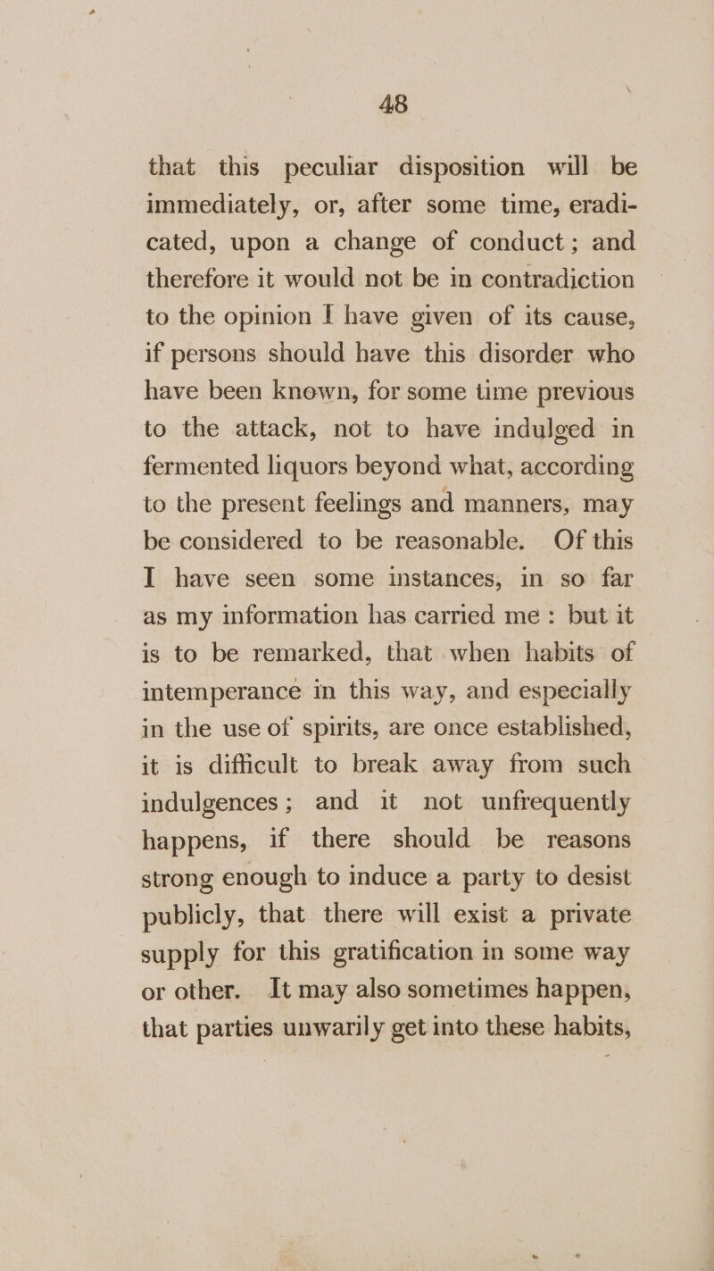 that this peculiar disposition will be immediately, or, after some time, eradi- cated, upon a change of conduct; and therefore it would not be in contradiction to the opinion I have given of its cause, if persons should have this disorder who have been known, for some time previous to the attack, not to have indulged in fermented liquors beyond what, according to the present feelings and manners, may be considered to be reasonable. Of this I have seen some instances, in so far as my information has carried me: but it is to be remarked, that when habits of intemperance in this way, and especially in the use of spirits, are once established, it is difficult to break away from such indulgences; and it not unfrequently happens, if there should be reasons strong enough to induce a party to desist publicly, that there will exist a private supply for this gratification in some way or other. It may also sometimes happen, that parties unwarily get into these habits,