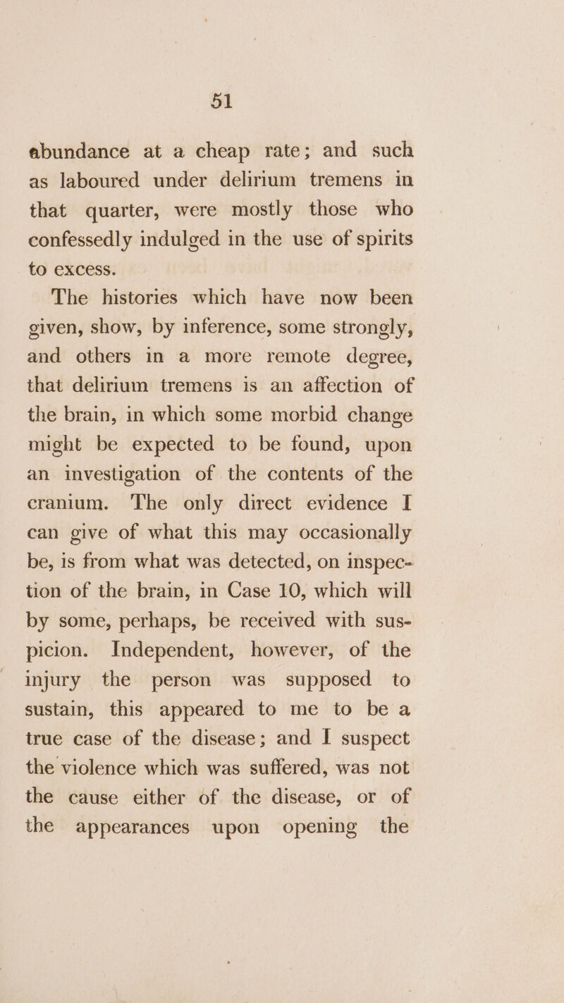 abundance at a cheap rate; and such as laboured under delirium tremens in that quarter, were mostly those who confessedly indulged in the use of spirits to excess. The histories which have now been given, show, by inference, some strongly, and others in a more remote degree, that delirium tremens is an affection of the brain, in which some morbid change might be expected to be found, upon an investigation of the contents of the cranium. The only direct evidence I can give of what this may occasionally be, is from what was detected, on inspec- tion of the brain, in Case 10, which will by some, perhaps, be received with sus- picion. Independent, however, of the injury the person was supposed to sustain, this appeared to me to be a true case of the disease; and I suspect the violence which was suffered, was not the cause either of the disease, or of the appearances upon opening the