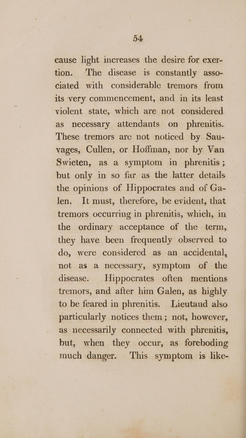 cause light increases the desire for exer- tion. ‘The disease is constantly asso- ciated with considerable tremors from its very commencement, and in its least — violent state, which are not considered as necessary attendants on phrenitis. These tremors are not noticed by. Sau- vages, Cullen, or Hoffman, nor by Van Swieten, as a symptom in phrenitis ; but only in so far as the latter details the opinions of Hippocrates and of Ga- Jen. It must, therefore, be evident, that tremors occurring in phrenitis, which, in the ordinary acceptance of the term, they have been frequently observed to do, were considered as an accidental, not as a necessary, symptom of the disease. Hippocrates often mentions tremors, and after him Galen, as highly to be feared in phrenitis. Lieutaud also particularly notices them; not, however, as necessarily connected with phrenitis, but, when they occur, as foreboding much danger. This symptom is like-