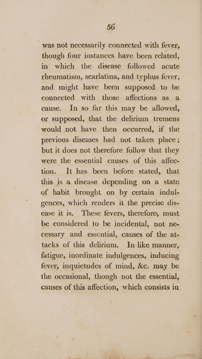 was not necessarily connected with fever, though four instances have been related, in which the disease followed acute rheumatism, scarlatina, and typhus fever, — and might have been supposed to be connected with those affections as a cause. In so far this may be allowed, or supposed, that the delirium tremens would not have then oceurred, if the previous diseases had not taken place; but it does not therefore follow that they were the essential causes of this affec- tion. It has been before stated, that this is a disease depending on a state of habit brought on by certain indul- gences, which renders it the precise dis- ease it is. ‘I'hese fevers, therefore; must be considered to be incidental, not ne- cessary and essential, causes of the at- tacks of this delirium. In like manner, fatigue, inordinate indulgences, inducing fever, inquietudes of mind, &amp;c. may be the occasional, though not the essential, causes of this affection, which consists in