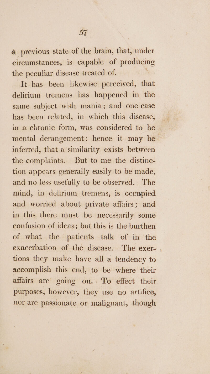 a previous state of the brain, that, under circumstances, is capable of producing the peculiar disease treated of. It has been likewise perceived, that delirium tremens has happened in the same subject with mania; and one case has been related, in which this disease, in a chronic form, was considered to be mental derangement: hence it may be inferred, that a similarity exists between the complaints. But to me the distinc- tion appears generally easily to be made, and no less usefully to be observed. The mind, in delirium tremens, is occupied and worried about private affairs; and in this there must be. necessarily some confusion of ideas; but this is the burthen of what the patients talk of in the exacerbation of the disease. The exer- , tions they make have all a tendency to accomplish this end, to be where their affairs are going on. To effect their purposes, however, they use no artifice, nor are passionate or malignant, though