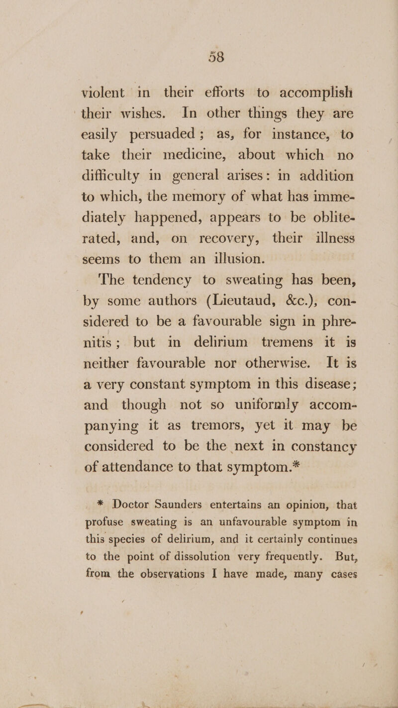 violent in their efforts to accomplish their wishes. In other things they are easily persuaded; as, for instance, to take their medicine, about which no difficulty in general arises: in addition to which, the memory of what has imme- diately happened, appears to be oblite- rated, and, on recovery, their illness seems to them an illusion. The tendency to sweating has been, ‘by some authors (Lieutaud, &amp;c.), con- sidered to be a favourable sign in phre- nitis; but in delirium tremens it is neither favourable nor otherwise. It is a very constant symptom in this disease; and though not so uniformly accom- panying it as tremors, yet it may be considered to be the next in constancy of attendance to that symptom.* * Doctor Saunders entertains an opinion, that profuse sweating is an unfavourable symptom in this species of delirium, and it certainly continues to the point of dissolution very frequently. But, from the observations I have made, many cases