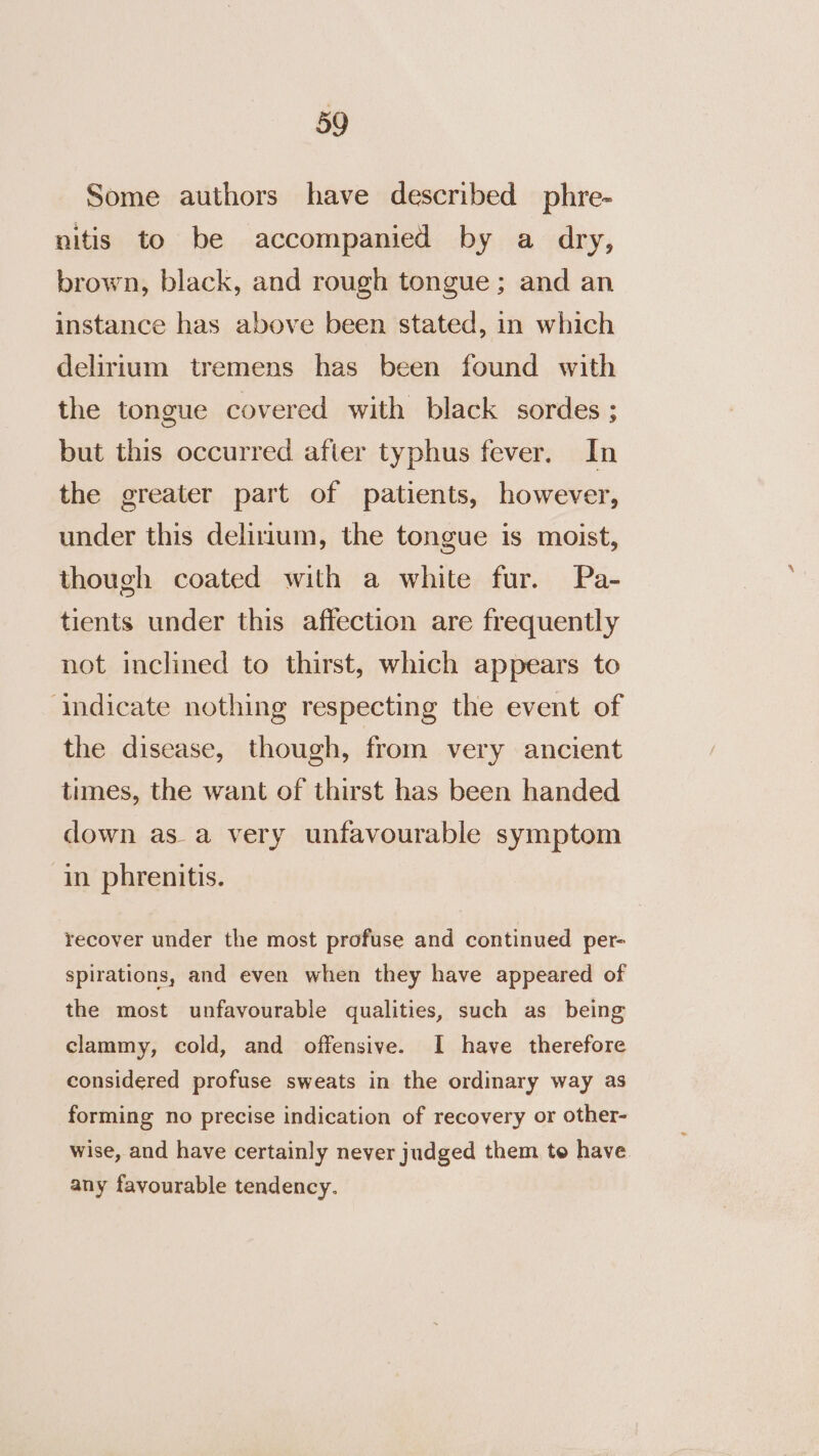 Some authors have described phre- nitis to be accompanied by a dry, brown, black, and rough tongue; and an instance has above been stated, in which delirium tremens has been found with the tongue covered with black sordes ; but this occurred afier typhus fever. In the greater part of patients, however, under this delirium, the tongue is moist, though coated with a white fur. Pa- tients under this affection are frequently not inclined to thirst, which appears to ‘indicate nothing respecting the event of the disease, though, from very ancient times, the want of thirst has been handed down asa very unfavourable symptom in phrenitis. recover under the most profuse and continued per- spirations, and even when they have appeared of the most unfavourable qualities, such as being clammy, cold, and offensive. I have therefore considered profuse sweats in the ordinary way as forming no precise indication of recovery or other- wise, and have certainly never judged them to have. any favourable tendency.