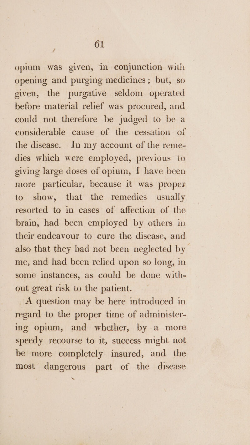 oplum was given, in conjunction with - opening and purging medicines; but, so given, the purgative seldom operated before material relief was procured, and could not therefore be judged to be a considerable cause of the cessation of the disease. In my account of the reme- dies which were employed, previous to giving large doses of opium, I have been more particular, because it was proper to show, that the remedies usually resorted to in cases of affection of the brain, had been employed by others in their endeavour to cure the disease, and also that they had not been neglected by me, and had been relied upon so long, in some instances, as could be done with- out great risk to the patient. A question may be here mtroduced in regard to the proper time of administer- ing opium, and whether, by a more speedy recourse to it, success might not be more completely insured, and the most dangerous part of the disease ~