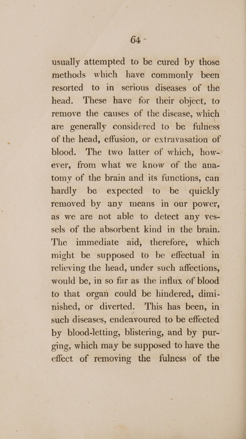 usually attempted to be cured by those methods which have commonly been resorted to in serious diseases of the head. ‘These have for their object, to remove the causes of the disease, which | are generally considered to be fulness of the head, effusion, or extravasation of blood. The two latter of which, how-. ever, from what we know of the ana- tomy of the brain and its functions, can hardly be expected to be quickly removed by any means in our power, as we are not able to detect any ves- sels of the absorbent kind in the brain. The immediate aid, therefore, which might be supposed to be effectual in relieving the head, under such affections, would be, in so far as the influx of blood to that organ could be hindered, dimi- nished, or diverted. © This has been, in such diseases, endeavoured to be effected by blood-letting, blistering, and by pur- ging, which may be supposed to have the effect of removing the fulness of the