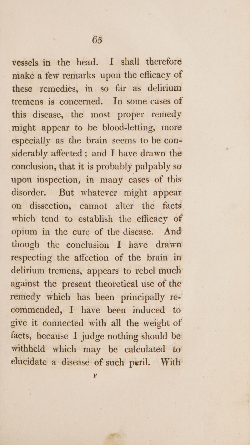 vessels in the head. I shall therefore make a few remarks upon the efficacy of these remedies, in so far as delirium tremens is concerned. In some cases of this disease, the most proper remedy might appear to be blood-letting, more especially as the brain seems to be con- siderably affected ; and I have drawn the conclusion, that it is probably palpably so upon inspection, in many cases of this disorder. But whatever might appear on dissection, cannot alter the facts which tend to establish the efficacy of opium in the cure of the disease. And though the conclusion I have drawn respecting the affection of the brain in delirium tremens, appears to rebel much against the present theoretical use of the remedy which has been principally re- commended, I have been induced to give it connected with all the weight of facts, because I judge nothing should be withheld which may be calculated to elucidate a disease of such peril. With 4