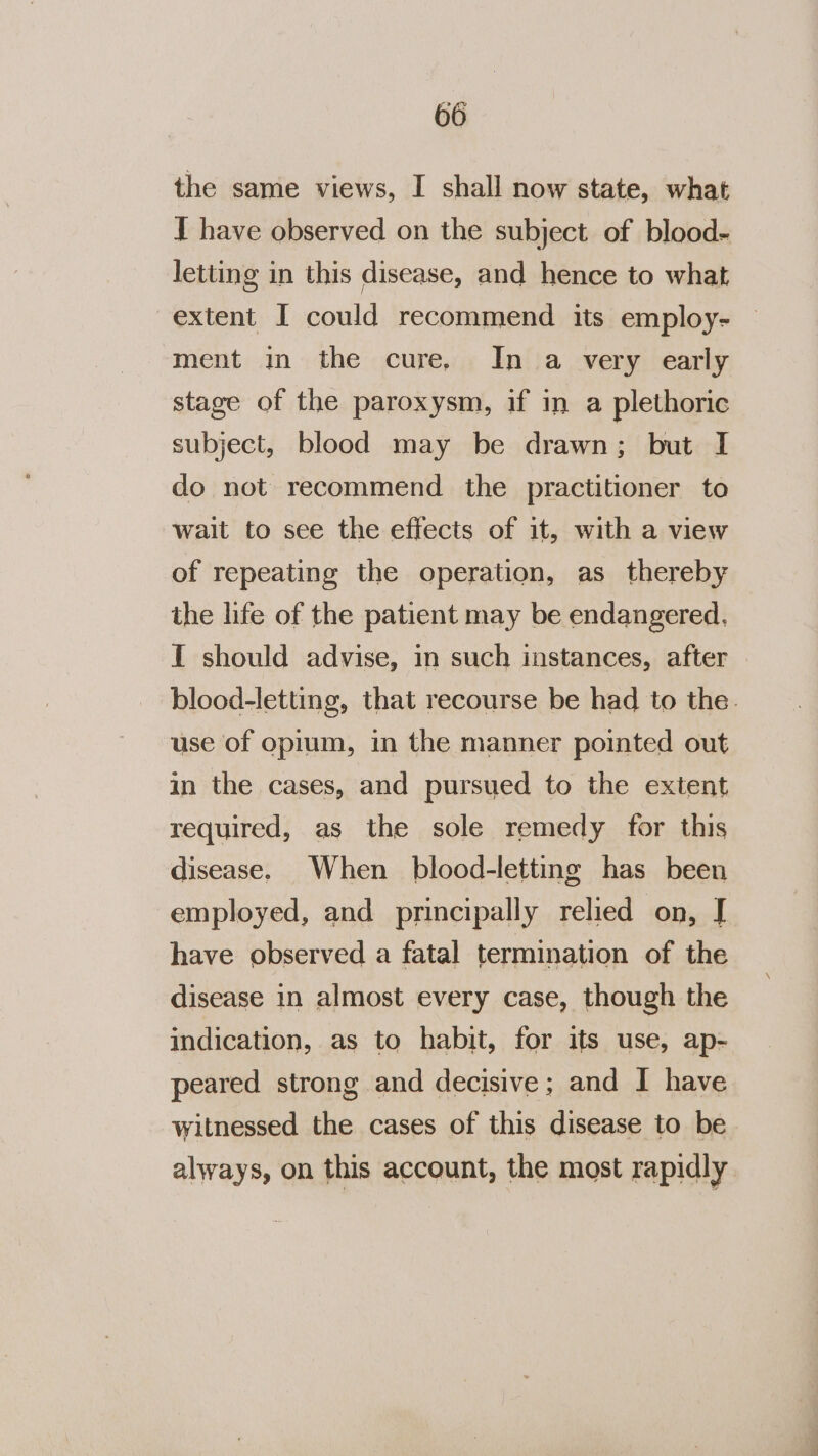 the same views, I shall now state, what T have observed on the subject of blood- letting in this disease, and hence to what extent I could recommend its employ- ment in the cure. In a very early stage of the paroxysm, if in a plethoric subject, blood may be drawn; but I do not recommend the practitioner to wait to see the effects of it, with a view of repeating the operation, as thereby the life of the patient may be endangered. [I should advise, in such instances, after blood-letting, that recourse be had to the. use of opium, in the manner pointed out in the cases, and pursued to the extent required, as the sole remedy for this disease. When blood-letting has been employed, and principally relied on, J have observed a fatal termination of the disease in almost every case, though the indication, as to habit, for its use, ap- peared strong and decisive; and I have witnessed the cases of this disease to be always, on this account, the most rapidly