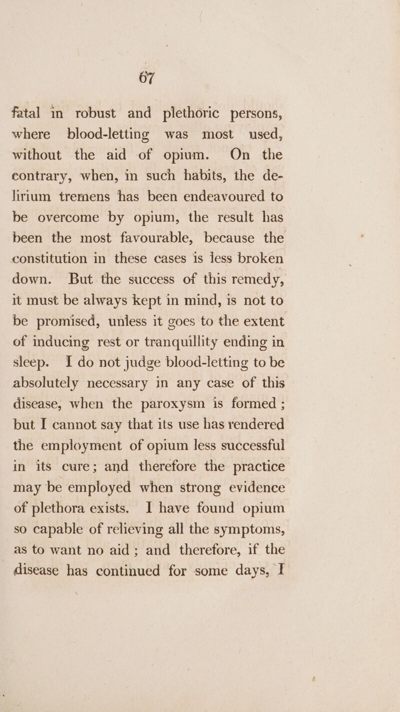 fatal in robust and plethoric persons, where blood-letting was most used, without the aid of opium. On _ the contrary, when, in such habits, the de- lirium tremens has been endeavoured to be overcome by opium, the result has been the most favourable, because the constitution in these cases is less broken down. But the success of this remedy, it must be always kept in mind, is not to be promised, unless it goes to the extent of inducing rest or tranquillity ending in sleep. I do not judge blood-letting to be absolutely necessary in any case of this disease, when the paroxysm is formed ; but I cannot say that its use has rendered the employment of opium less successful in its cure; and therefore the practice may be employed when strong evidence of plethora exists. I have found opium so capable of relieving all the symptoms, as to want no aid; and therefore, if the disease has continued for some days, I