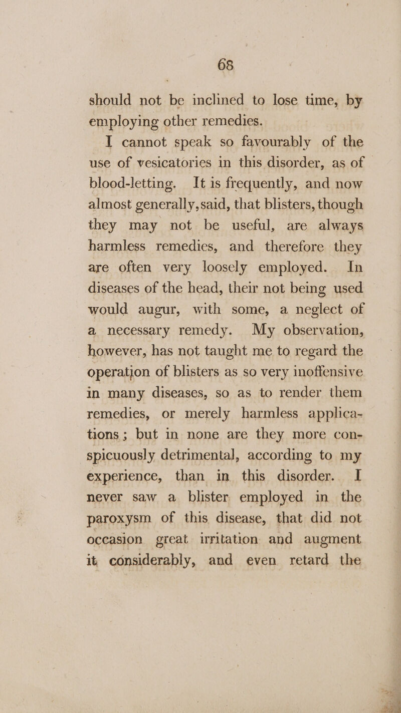 should not be inclined to lose time, by employing other remedies. IT cannot speak so favourably of the blood-letting. It is frequently, and now almost generally,said, that blisters, though they may not be useful, are always harmless remedies, and_ therefore they are often very loosely employed. In diseases of the head, their not being used would augur, with some, a neglect of a necessary remedy. My observation, _ however, has not taught me to regard the operation of blisters as so very inoffensive in many diseases, so as to render them remedies, or merely harmless applica- tions; but in none are they more con- spicuously detrimental, according to my experience, than in this disorder. I never saw a blister employed in the paroxysm of this disease, that did not occasion great irritation and augment it considerably, and even retard the Pe