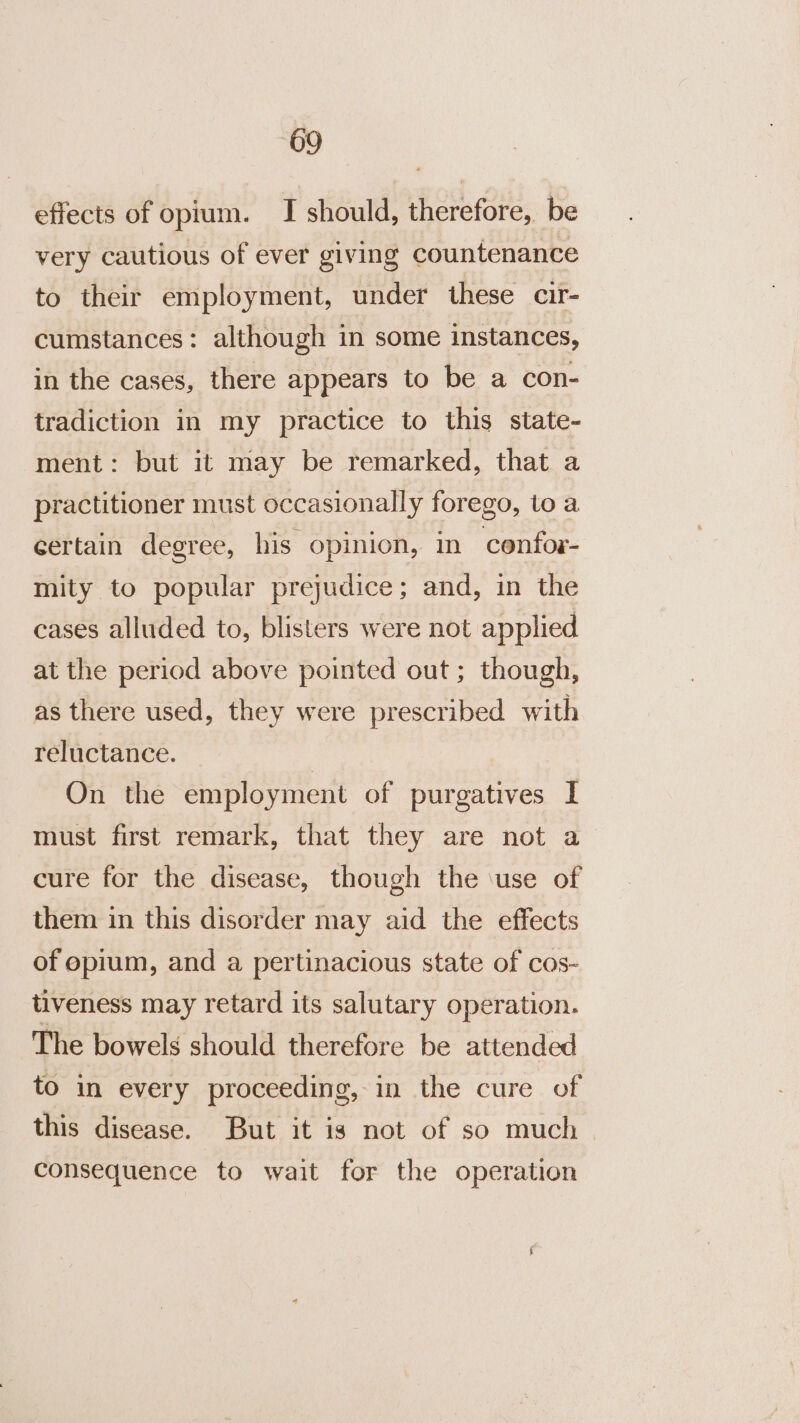 effects of opium. I should, therefore, be very cautious of ever giving countenance to their employment, under these cir- cumstances: although in some instances, in the cases, there appears to be a con- tradiction in my practice to this state- ment: but it may be remarked, that a practitioner must occasionally forego, to a certain degree, his opinion, in confor- mity to popular prejudice; and, in the cases alluded to, blisters were not applied at the period above pointed out; though, as there used, they were prescribed with reluctance. | On the employment of purgatives I must first remark, that they are not a cure for the disease, though the \use of them in this disorder may aid the effects of opium, and a pertinacious state of cos- tiveness may retard its salutary operation. The bowels should therefore be attended to in every proceeding, in the cure of this disease. But it is not of so much | consequence to wait for the operation