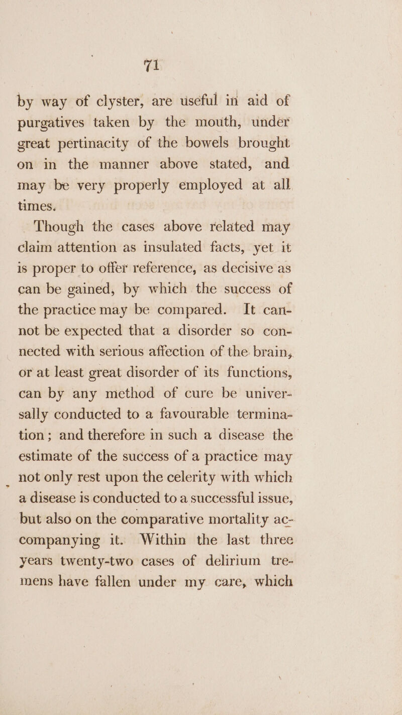 by way of clyster, are useful in aid of purgatives taken by the mouth, under great pertinacity of the bowels brought on in the manner above stated, and may be very properly employed at all times. Though the cases above related may claim attention as insulated facts, yet it is proper to offer reference, as decisive as can be gained, by which the success of the practice may be compared. It can- not be expected that a disorder so con- nected with serious affection of the brain, or at least great disorder of its functions, can by any method of cure be univer- sally conducted to a favourable termina- tion; and therefore in such a disease the estimate of the success of a practice may not only rest upon the celerity with which a disease Is conducted to a successful issue, but also on the comparative mortality ac- companying it. Within the last three years twenty-two cases of delirium tre- mens have fallen under my care, which