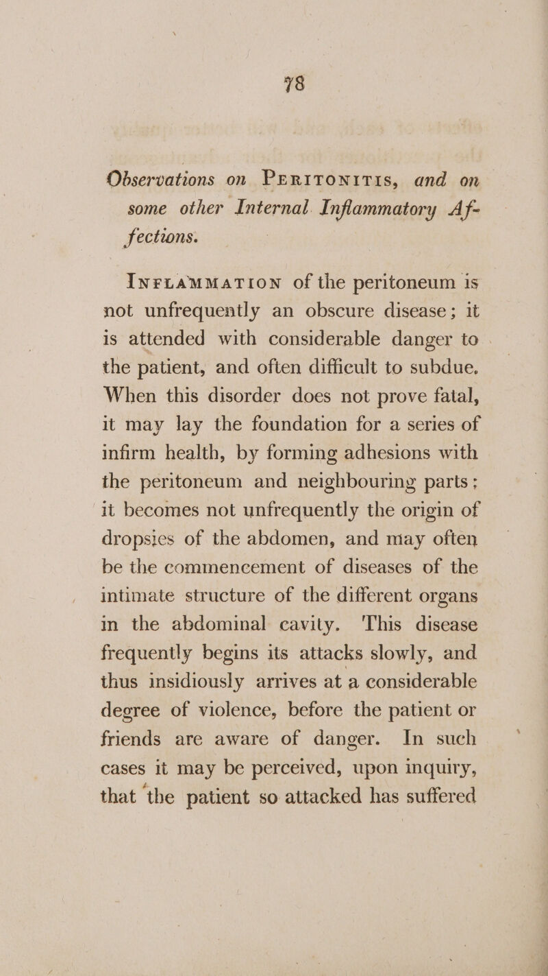 Observations on PERITONITIS, and on some other Internal. Inflammatory Af- Jections. INFLAMMATION of the peritoneum is not unfrequently an obscure disease; it is attended with considerable danger to | the patient, and often difficult to subdue. When this disorder does not prove fatal, it may lay the foundation for a series of infirm health, by forming adhesions with the peritoneum and neighbouring parts; it becomes not unfrequently the origin of dropsics of the abdomen, and miay often be the commencement of diseases of the intimate structure of the different organs in the abdominal cavity. ‘This disease frequently begins its attacks slowly, and thus insidiously arrives at a considerable degree of violence, before the patient or friends are aware of danger. In such cases it may be perceived, upon inquiry, that the patient so attacked has suffered