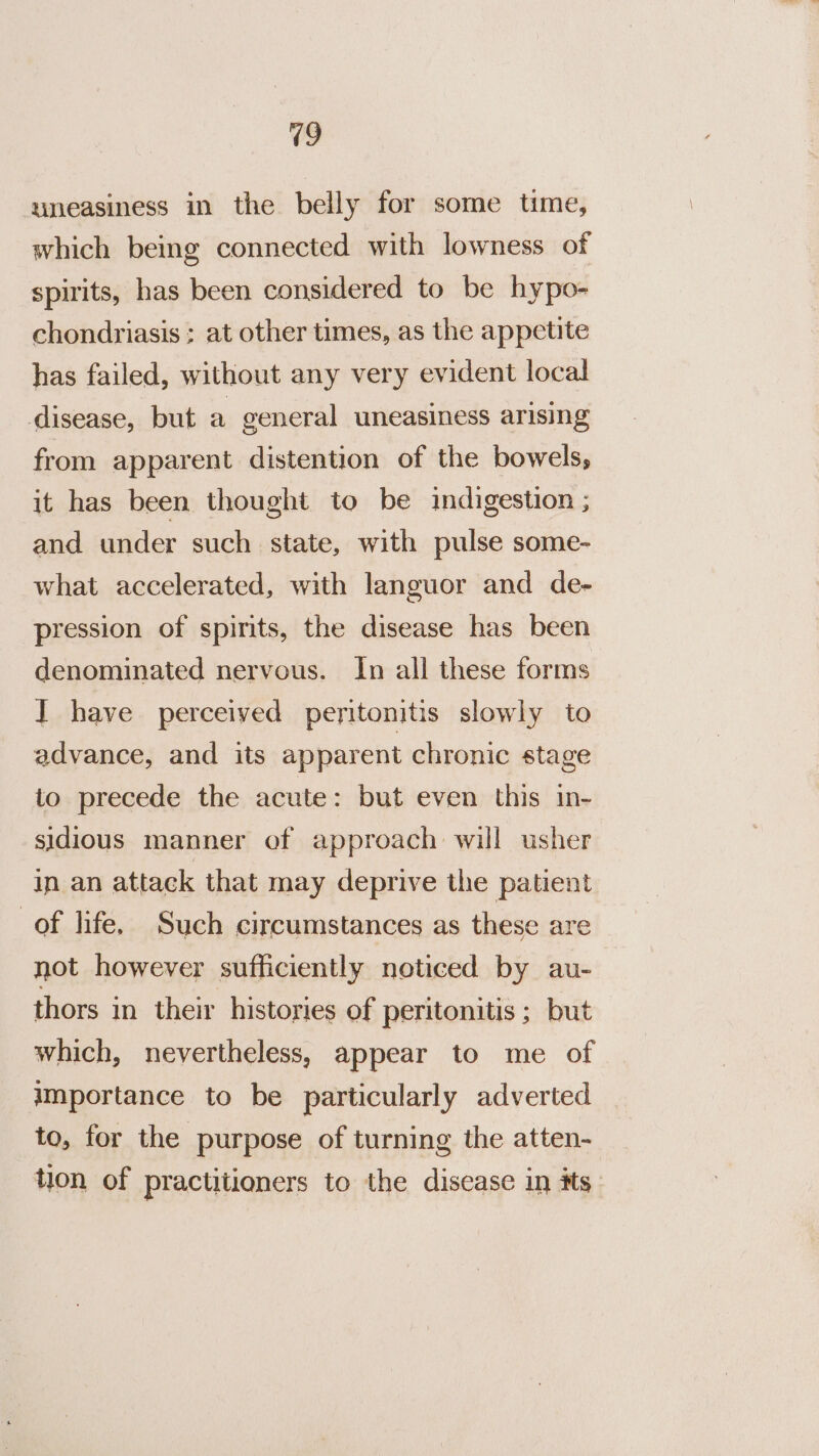 19 uneasiness in the belly for some time, which being connected with lowness of spirits, has been considered to be hypo- chondriasis ; at other times, as the appetite has failed, without any very evident local disease, but a general uneasiness arising from apparent distention of the bowels, it has been thought to be indigestion ; and under such state, with pulse some- what accelerated, with languor and de- pression of spirits, the disease has been denominated nervous. In all these forms I have perceived peritonitis slowly to advance, and its apparent chronic stage to precede the acute: but even this in- sidious manner of approach will usher in an attack that may deprive the patient of life. Such circumstances as these are not however sufficiently noticed by au- thors in their histories of peritonitis ; but which, nevertheless, appear to me of importance to be particularly adverted to, for the purpose of turning the atten- tion of practitioners to the disease in its.