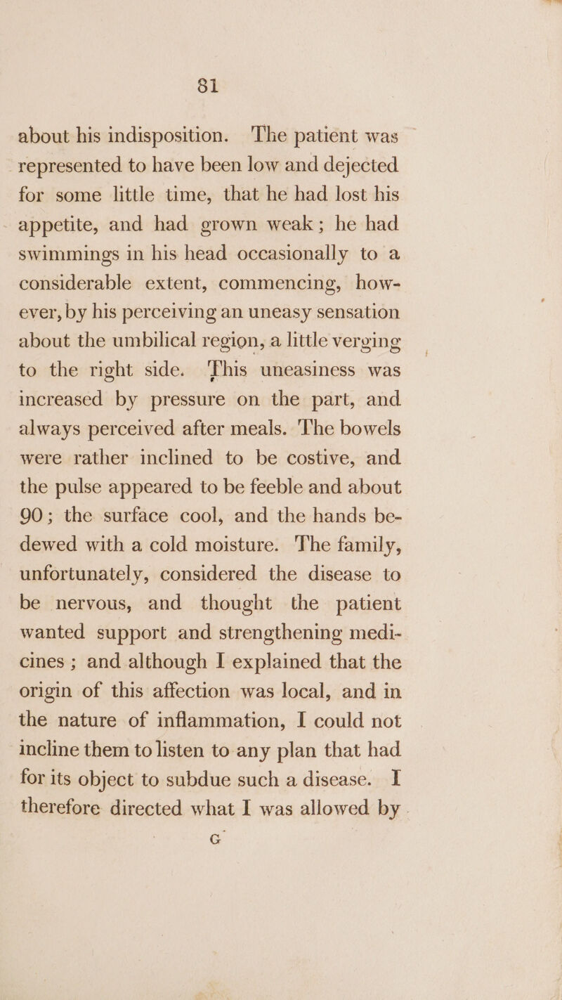 Sl about his indisposition. The patient was — represented to have been low and dejected for some little time, that he had lost his appetite, and had grown weak; he had swimuings in his head occasionally to a considerable extent, commencing, how- ever, by his perceiving an uneasy sensation about the umbilical region, a little verging to the right side. ‘This uneasiness was increased by pressure on the part, and always perceived after meals. ‘The bowels were rather inclined to be costive, and the pulse appeared to be feeble and about 90; the surface cool, and the hands be- dewed with a cold moisture. The family, unfortunately, considered the disease to be nervous, and thought the patient wanted support and strengthening medi- cines ; and although I explained that the origin of this affection was local, and in the nature of inflammation, I could not incline them to listen to any plan that had for its object to subdue such a disease. I therefore directed what I was allowed by. G