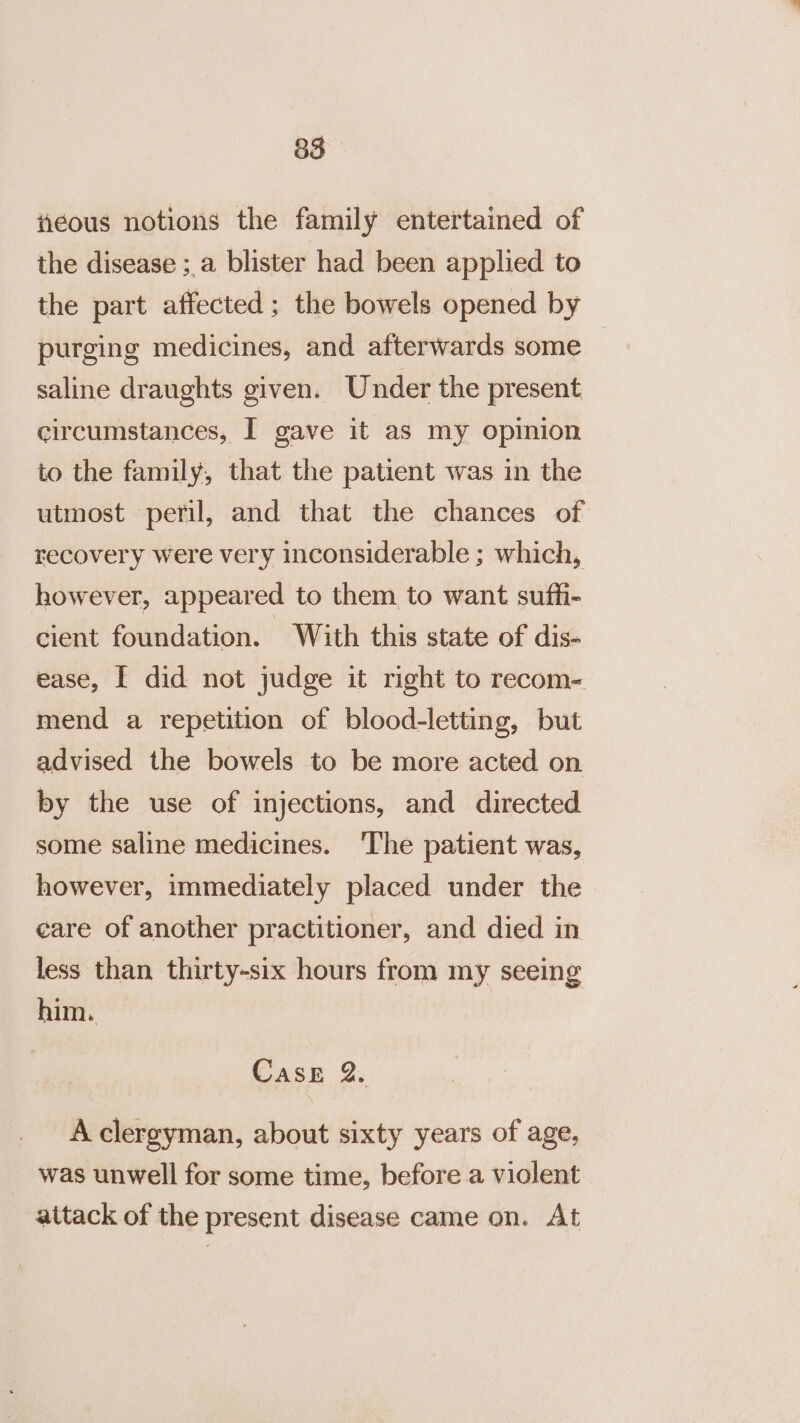 iieous notions the family entertained of the disease ; a blister had been applied to the part affected; the bowels opened by purging medicines, and afterwards some saline draughts given. Under the present circumstances, I gave it as my opinion to the family, that the patient was in the utmost peril, and that the chances of recovery were very inconsiderable ; which, however, appeared to them to want suffi- cient foundation. With this state of dis- ease, I did not judge it right to recom- mend a repetition of blood-letting, but advised the bowels to be more acted on by the use of injections, and directed some saline medicines. The patient was, however, immediately placed under the care of another practitioner, and died in less than thirty-six hours from my seeing him. Case 2. A clergyman, about sixty years of age, was unwell for some time, before a violent attack of the present disease came on. At